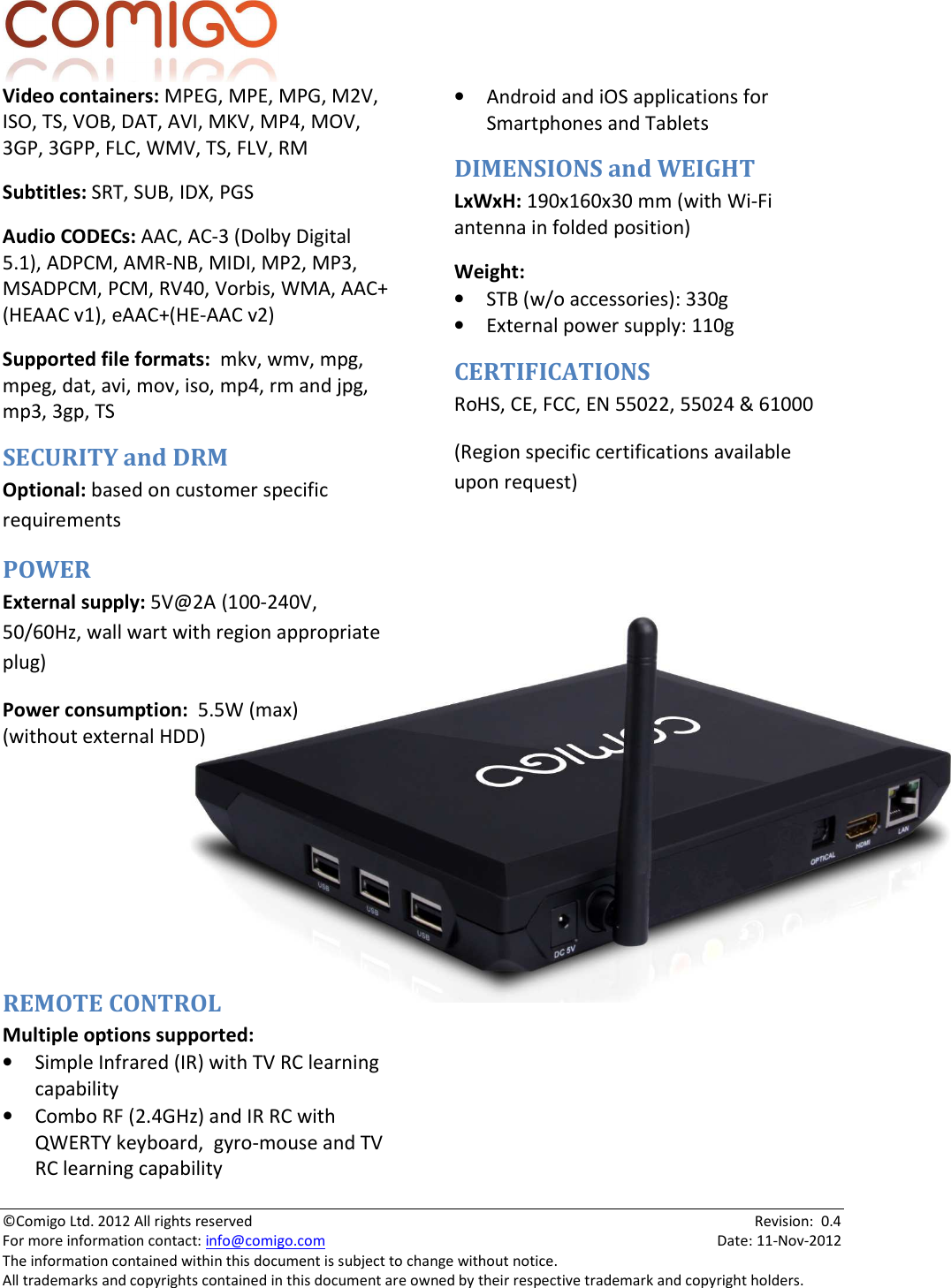  ©Comigo Ltd. 2012 All rights reserved    Revision:  0.4 For more information contact: info@comigo.com    Date: 11-Nov-2012 The information contained within this document is subject to change without notice. All trademarks and copyrights contained in this document are owned by their respective trademark and copyright holders. Video containers: MPEG, MPE, MPG, M2V, ISO, TS, VOB, DAT, AVI, MKV, MP4, MOV, 3GP, 3GPP, FLC, WMV, TS, FLV, RM Subtitles: SRT, SUB, IDX, PGS Audio CODECs: AAC, AC-3 (Dolby Digital 5.1), ADPCM, AMR-NB, MIDI, MP2, MP3, MSADPCM, PCM, RV40, Vorbis, WMA, AAC+ (HEAAC v1), eAAC+(HE-AAC v2) Supported file formats:  mkv, wmv, mpg, mpeg, dat, avi, mov, iso, mp4, rm and jpg, mp3, 3gp, TS SECURITY and DRM Optional: based on customer specific requirements POWER External supply: 5V@2A (100-240V, 50/60Hz, wall wart with region appropriate plug) Power consumption:  5.5W (max) (without external HDD)      REMOTE CONTROL Multiple options supported: • Simple Infrared (IR) with TV RC learning capability • Combo RF (2.4GHz) and IR RC with QWERTY keyboard,  gyro-mouse and TV RC learning capability • Android and iOS applications for Smartphones and Tablets DIMENSIONS and WEIGHT LxWxH: 190x160x30 mm (with Wi-Fi antenna in folded position) Weight:   • STB (w/o accessories): 330g • External power supply: 110g CERTIFICATIONS RoHS, CE, FCC, EN 55022, 55024 &amp; 61000  (Region specific certifications available upon request)   