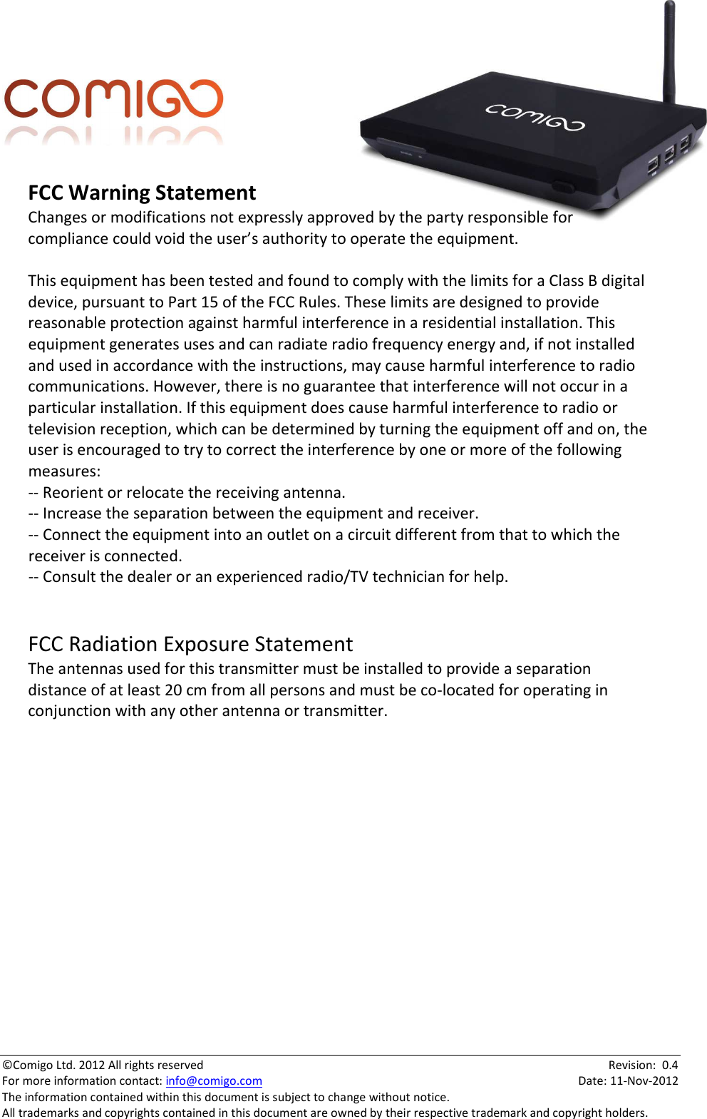   ©Comigo Ltd. 2012 All rights reserved    Revision:  0.4 For more information contact: info@comigo.com    Date: 11-Nov-2012 The information contained within this document is subject to change without notice. All trademarks and copyrights contained in this document are owned by their respective trademark and copyright holders. FCCWarningStatementChangesormodificationsnotexpresslyapprovedbythepartyresponsibleforcompliancecouldvoidtheuser’sauthoritytooperatetheequipment.ThisequipmenthasbeentestedandfoundtocomplywiththelimitsforaClassBdigitaldevice,pursuanttoPart15oftheFCCRules.Theselimitsaredesignedtoprovidereasonableprotectionagainstharmfulinterferenceinaresidentialinstallation.Thisequipmentgeneratesusesandcanradiateradiofrequencyenergyand,ifnotinstalledandusedinaccordancewiththeinstructions,maycauseharmfulinterferencetoradiocommunications.However,thereisnoguaranteethatinterferencewillnotoccurinaparticularinstallation.Ifthisequipmentdoescauseharmfulinterferencetoradioortelevisionreception,whichcanbedeterminedbyturningtheequipmentoffandon,theuserisencouragedtotrytocorrecttheinterferencebyoneormoreofthefollowingmeasures:‐‐Reorientorrelocatethereceivingantenna.‐‐Increasetheseparationbetweentheequipmentandreceiver.‐‐Connecttheequipmentintoanoutletonacircuitdifferentfromthattowhichthereceiverisconnected.‐‐Consultthedealeroranexperiencedradio/TVtechnicianforhelp.FCCRadiationExposureStatementTheantennasusedforthistransmittermustbeinstalledtoprovideaseparationdistanceofatleast20cmfromallpersonsandmustbeco‐locatedforoperatinginconjunctionwithanyotherantennaortransmitter.