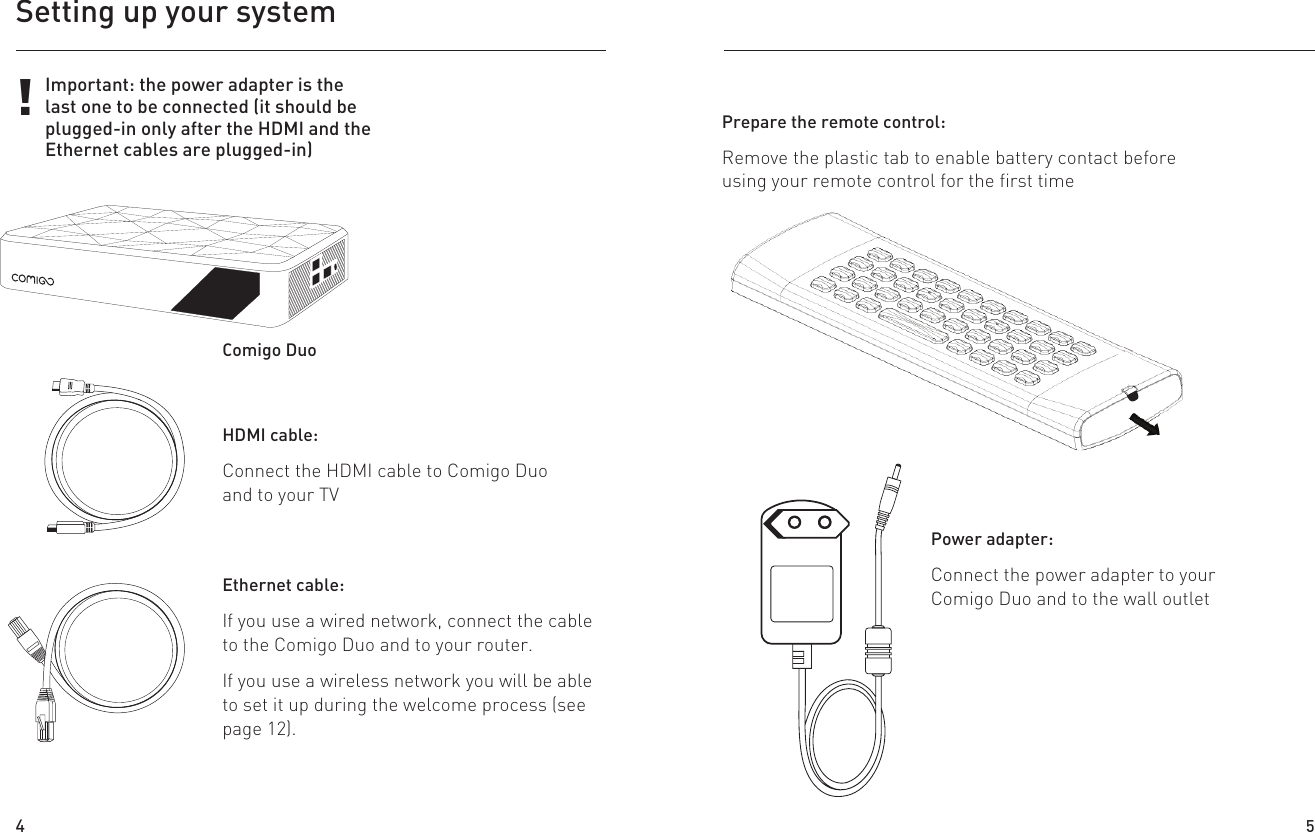 Setting up your systemHDMI cable:Connect the HDMI cable to Comigo Duo and to your TVEthernet cable:If you use a wired network, connect the cable to the Comigo Duo and to your router.If you use a wireless network you will be able to set it up during the welcome process (see page 12).Power adapter:Connect the power adapter to your Comigo Duo and to the wall outlet!Important: the power adapter is the last one to be connected (it should be plugged-in only after the HDMI and the Ethernet cables are plugged-in)Comigo DuoUsing a 3.0mm Ňat head screw driver, insert it into the baƩery lid slotStep : 1Prepare the remote control:Remove the plastic tab to enable battery contact before using your remote control for the first time4 5