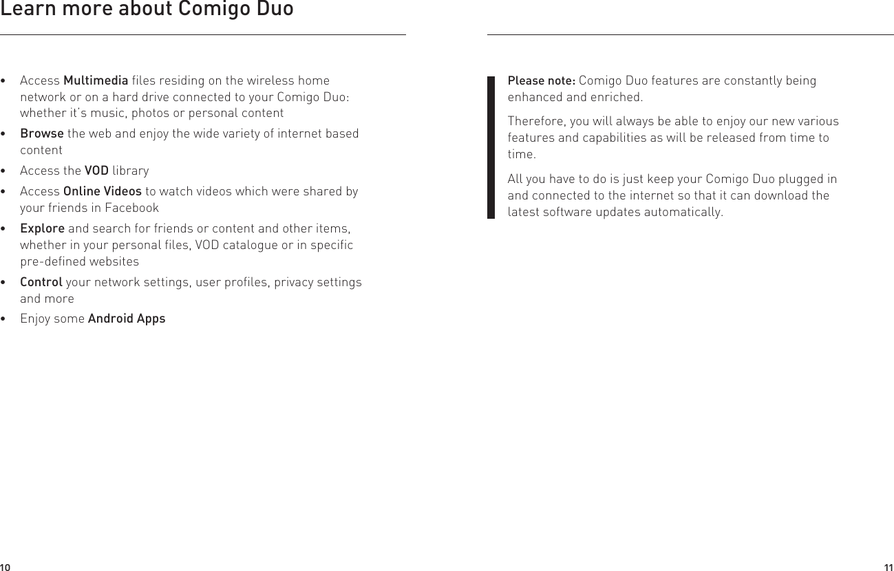 Learn more about Comigo Duo Access Multimedia files residing on the wireless home network or on a hard drive connected to your Comigo Duo: whether it’s music, photos or personal content  Browse the web and enjoy the wide variety of internet based content  Access the VOD library  Access Online Videos to watch videos which were shared by your friends in Facebook Explore and search for friends or content and other items, whether in your personal files, VOD catalogue or in specific pre-defined websites Control your network settings, user profiles, privacy settings and more Enjoy some Android AppsPlease note: Comigo Duo features are constantly being enhanced and enriched. Therefore, you will always be able to enjoy our new various features and capabilities as will be released from time to time.All you have to do is just keep your Comigo Duo plugged in and connected to the internet so that it can download the latest software updates automatically.10 11
