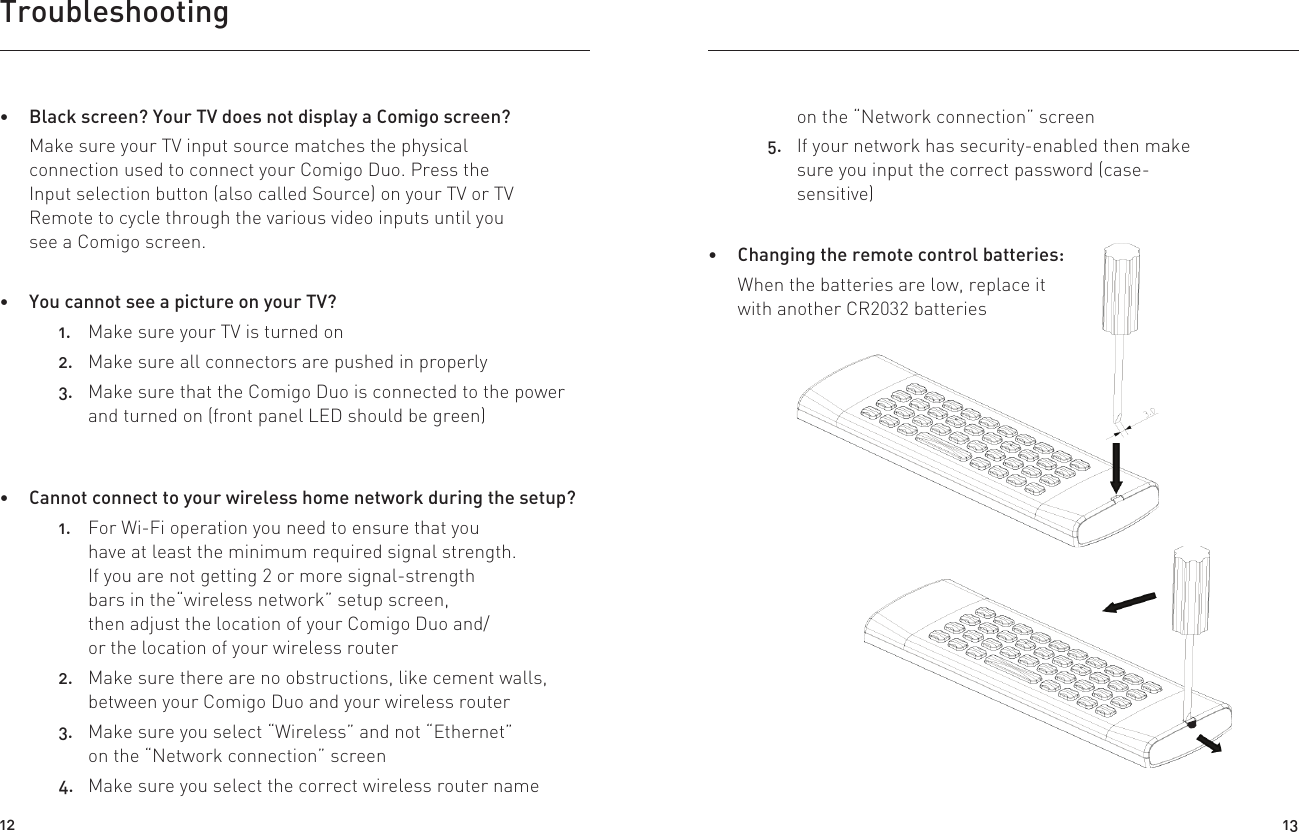 Troubleshooting on the “Network connection” screen5.  If your network has security-enabled then make sure you input the correct password (case-sensitive) Changing the remote control batteries:When the batteries are low, replace it with another CR2032 batteries Cannot connect to your wireless home network during the setup?1.  For Wi-Fi operation you need to ensure that you have at least the minimum required signal strength.If you are not getting 2 or more signal-strength bars in the“wireless network” setup screen, then adjust the location of your Comigo Duo and/or the location of your wireless router2.  Make sure there are no obstructions, like cement walls, between your Comigo Duo and your wireless router3.  Make sure you select “Wireless” and not “Ethernet” on the “Network connection” screen4.  Make sure you select the correct wireless router name  Black screen? Your TV does not display a Comigo screen?Make sure your TV input source matches the physical connection used to connect your Comigo Duo. Press the Input selection button (also called Source) on your TV or TV Remote to cycle through the various video inputs until you see a Comigo screen. You cannot see a picture on your TV?1.  Make sure your TV is turned on2.  Make sure all connectors are pushed in properly3.  Make sure that the Comigo Duo is connected to the power and turned on (front panel LED should be green)Push toward the remote to open the Battery LidStep : 2Using a 3.0mm flat head screw driver, insert it into the battery lid slotStep : 112 13