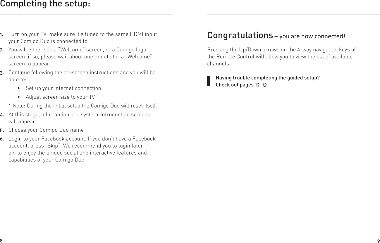 Completing the setup:1.  Turn on your TV, make sure it’s tuned to the same HDMI input your Comigo Duo is connected to2.  You will either see a “Welcome” screen, or a Comigo logo screen (if so, please wait about one minute for a “Welcome” screen to appear)3.  Continue following the on-screen instructions and you will be able to: Set up your internet connection Adjust screen size to your TV* Note: During the initial setup the Comigo Duo will reset itself.4.  At this stage, information and system-introduction screens will appear 5.  Choose your Comigo Duo name6.  Login to your Facebook account. If you don’t have a Facebook account, press “Skip”. We recommend you to login later on, to enjoy the unique social and interactive features and capabilities of your Comigo Duo.Having trouble completing the guided setup? Check out pages 12-13Congratulations – you are now connected!Pressing the Up/Down arrows on the 4-way navigation keys of the Remote Control will allow you to view the list of available channels8 9
