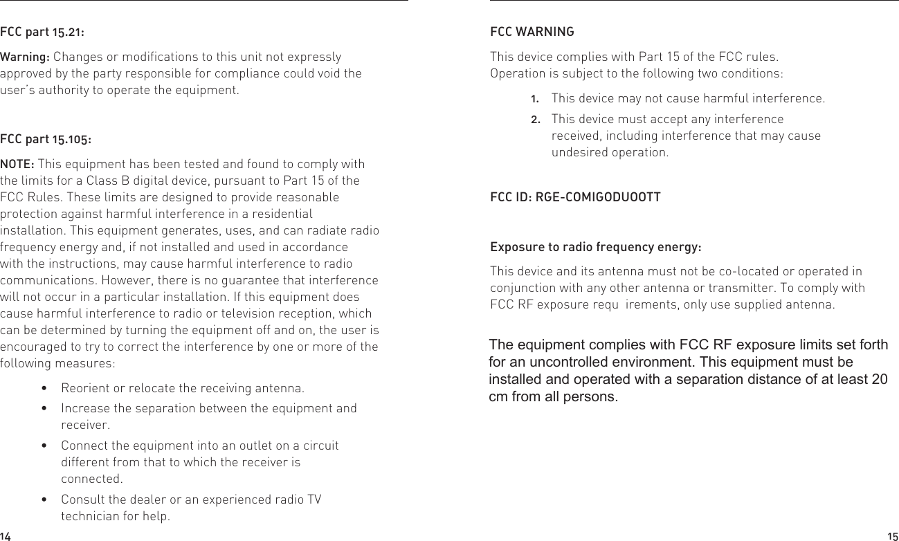 FCC part 15.21:Warning: Changes or modifications to this unit not expressly approved by the party responsible for compliance could void the user’s authority to operate the equipment.FCC part 15.105:NOTE: This equipment has been tested and found to comply with the limits for a Class B digital device, pursuant to Part 15 of the FCC Rules. These limits are designed to provide reasonable protection against harmful interference in a residential installation. This equipment generates, uses, and can radiate radio frequency energy and, if not installed and used in accordance with the instructions, may cause harmful interference to radio communications. However, there is no guarantee that interference will not occur in a particular installation. If this equipment does cause harmful interference to radio or television reception, which can be determined by turning the equipment off and on, the user is encouraged to try to correct the interference by one or more of the following measures: Reorient or relocate the receiving antenna. Increase the separation between the equipment and receiver. Connect the equipment into an outlet on a circuit different from that to which the receiver is connected. Consult the dealer or an experienced radio TV technician for help.FCC WARNING This device complies with Part 15 of the FCC rules. Operation is subject to the following two conditions:1.  This device may not cause harmful interference. 2.  This device must accept any interference received, including interference that may cause undesired operation.FCC ID: RGE-COMIGODUOOTTExposure to radio frequency energy:This device and its antenna must not be co-located or operated in conjunction with any other antenna or transmitter. To comply with FCC RF exposure requ  irements, only use supplied antenna.14 15The equipment complies with FCC RF exposure limits set forth for an uncontrolled environment. This equipment must be installed and operated with a separation distance of at least 20 cm from all persons. 