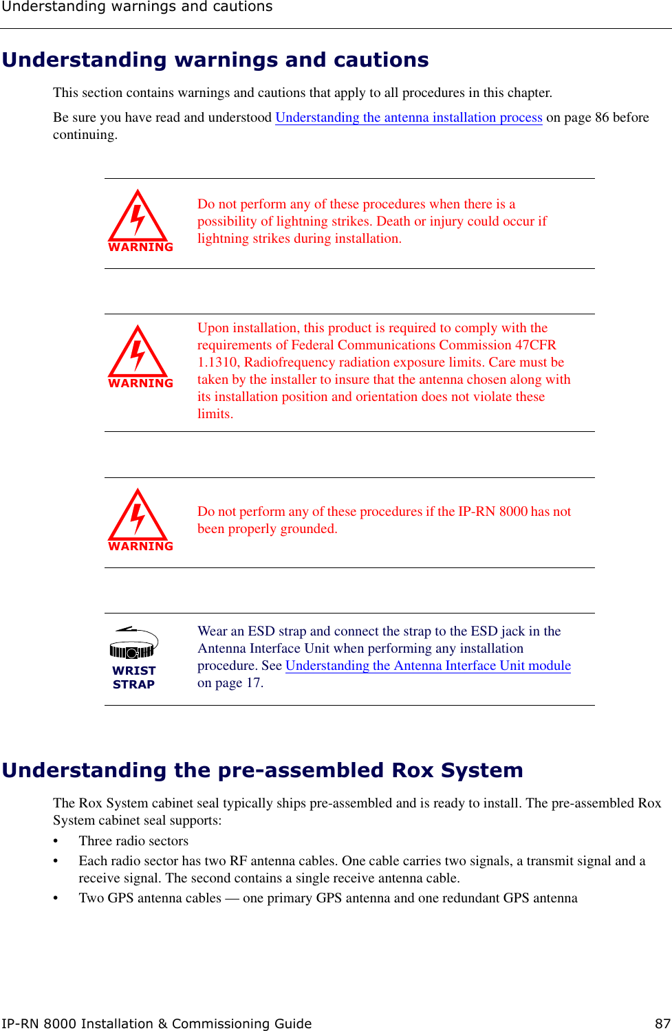 Understanding warnings and cautionsIP-RN 8000 Installation &amp; Commissioning Guide 87Understanding warnings and cautionsThis section contains warnings and cautions that apply to all procedures in this chapter. Be sure you have read and understood Understanding the antenna installation process on page 86 before continuing.Understanding the pre-assembled Rox SystemThe Rox System cabinet seal typically ships pre-assembled and is ready to install. The pre-assembled Rox System cabinet seal supports:• Three radio sectors• Each radio sector has two RF antenna cables. One cable carries two signals, a transmit signal and a receive signal. The second contains a single receive antenna cable.• Two GPS antenna cables — one primary GPS antenna and one redundant GPS antenna WARNINGDo not perform any of these procedures when there is a possibility of lightning strikes. Death or injury could occur if lightning strikes during installation.WARNINGUpon installation, this product is required to comply with the requirements of Federal Communications Commission 47CFR 1.1310, Radiofrequency radiation exposure limits. Care must be taken by the installer to insure that the antenna chosen along with its installation position and orientation does not violate these limits.WARNINGDo not perform any of these procedures if the IP-RN 8000 has not been properly grounded. WRISTSTRAPWear an ESD strap and connect the strap to the ESD jack in the Antenna Interface Unit when performing any installation procedure. See Understanding the Antenna Interface Unit module on page 17.