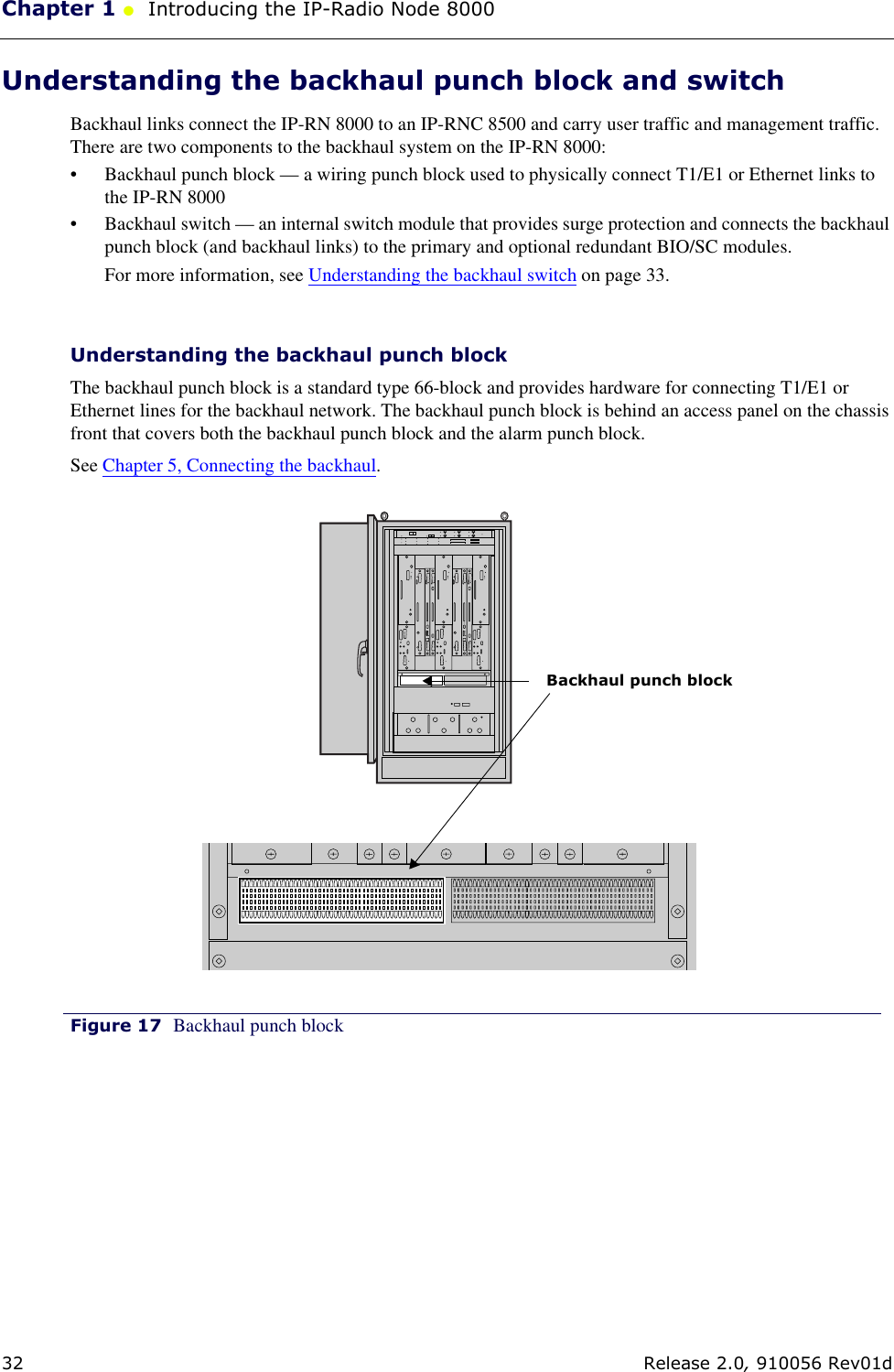 Chapter 1 ●  Introducing the IP-Radio Node 800032 Release 2.0, 910056 Rev01dUnderstanding the backhaul punch block and switchBackhaul links connect the IP-RN 8000 to an IP-RNC 8500 and carry user traffic and management traffic. There are two components to the backhaul system on the IP-RN 8000: • Backhaul punch block — a wiring punch block used to physically connect T1/E1 or Ethernet links to the IP-RN 8000• Backhaul switch — an internal switch module that provides surge protection and connects the backhaul punch block (and backhaul links) to the primary and optional redundant BIO/SC modules.For more information, see Understanding the backhaul switch on page 33.Understanding the backhaul punch block The backhaul punch block is a standard type 66-block and provides hardware for connecting T1/E1 or Ethernet lines for the backhaul network. The backhaul punch block is behind an access panel on the chassis front that covers both the backhaul punch block and the alarm punch block. See Chapter 5, Connecting the backhaul.Figure 17 Backhaul punch block Backhaul punch block
