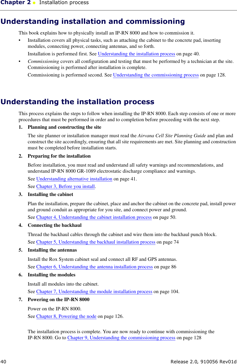 Chapter 2 ●  Installation process40 Release 2.0, 910056 Rev01dUnderstanding installation and commissioningThis book explains how to physically install an IP-RN 8000 and how to commission it. • Installation covers all physical tasks, such as attaching the cabinet to the concrete pad, inserting modules, connecting power, connecting antennas, and so forth. Installation is performed first. See Understanding the installation process on page 40.•Commissioning covers all configuration and testing that must be performed by a technician at the site. Commissioning is performed after installation is complete.Commissioning is performed second. See Understanding the commissioning process on page 128.Understanding the installation processThis process explains the steps to follow when installing the IP-RN 8000. Each step consists of one or more procedures that must be performed in order and to completion before proceeding with the next step. 1. Planning and constructing the siteThe site planner or installation manager must read the Airvana Cell Site Planning Guide and plan and construct the site accordingly, ensuring that all site requirements are met. Site planning and construction must be completed before installation starts.2. Preparing for the installationBefore installation, you must read and understand all safety warnings and recommendations, and understand IP-RN 8000 GR-1089 electrostatic discharge compliance and warnings. See Understanding alternative installation on page 41.See Chapter 3, Before you install.3. Installing the cabinetPlan the installation, prepare the cabinet, place and anchor the cabinet on the concrete pad, install power and ground conduit as appropriate for you site, and connect power and ground. See Chapter 4, Understanding the cabinet installation process on page 50.4. Connecting the backhaulThread the backhaul cables through the cabinet and wire them into the backhaul punch block.See Chapter 5, Understanding the backhaul installation process on page 745. Installing the antennasInstall the Rox System cabinet seal and connect all RF and GPS antennas.See Chapter 6, Understanding the antenna installation process on page 866. Installing the modulesInstall all modules into the cabinet.See Chapter 7, Understanding the module installation process on page 104.7. Powering on the IP-RN 8000Power on the IP-RN 8000.See Chapter 8, Powering the node on page 126.The installation process is complete. You are now ready to continue with commissioning the IP-RN 8000. Go to Chapter 9, Understanding the commissioning process on page 128