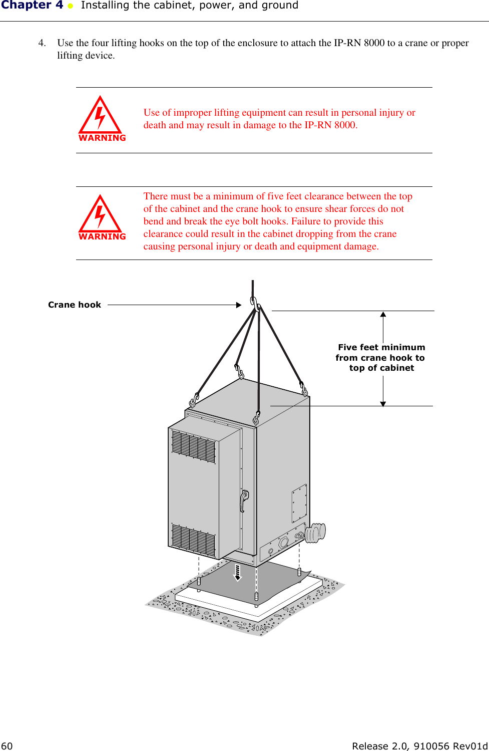 Chapter 4 ●  Installing the cabinet, power, and ground60 Release 2.0, 910056 Rev01d4. Use the four lifting hooks on the top of the enclosure to attach the IP-RN 8000 to a crane or proper lifting device. WARNINGUse of improper lifting equipment can result in personal injury or death and may result in damage to the IP-RN 8000.WARNINGThere must be a minimum of five feet clearance between the top of the cabinet and the crane hook to ensure shear forces do not bend and break the eye bolt hooks. Failure to provide this clearance could result in the cabinet dropping from the crane causing personal injury or death and equipment damage. Five feet minimumfrom crane hook to top of cabinetCrane hook