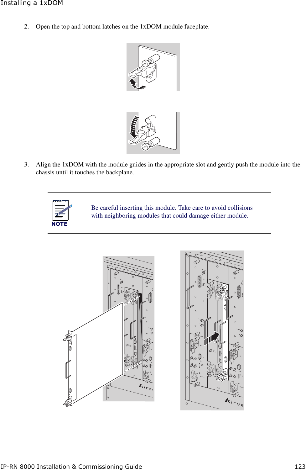 Installing a 1xDOMIP-RN 8000 Installation &amp; Commissioning Guide 1232. Open the top and bottom latches on the 1xDOM module faceplate. 3. Align the 1xDOM with the module guides in the appropriate slot and gently push the module into the chassis until it touches the backplane.NOTEBe careful inserting this module. Take care to avoid collisions with neighboring modules that could damage either module.BIO/SC