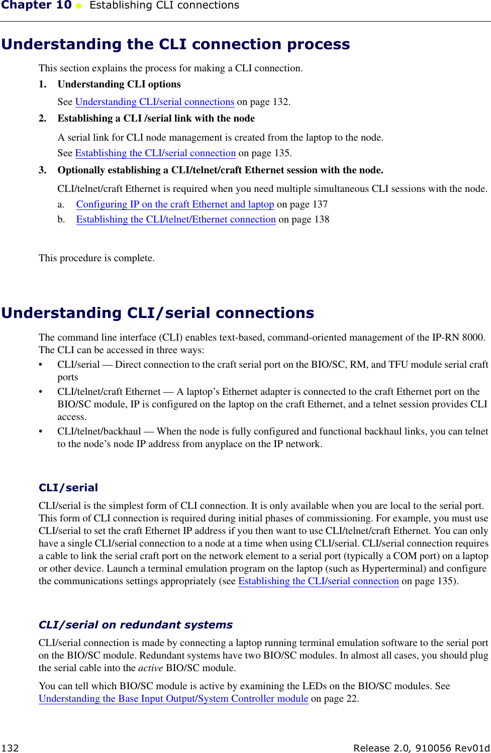Chapter 10 ●  Establishing CLI connections132 Release 2.0, 910056 Rev01dUnderstanding the CLI connection processThis section explains the process for making a CLI connection. 1. Understanding CLI optionsSee Understanding CLI/serial connections on page 132.2. Establishing a CLI /serial link with the nodeA serial link for CLI node management is created from the laptop to the node.See Establishing the CLI/serial connection on page 135.3. Optionally establishing a CLI/telnet/craft Ethernet session with the node.CLI/telnet/craft Ethernet is required when you need multiple simultaneous CLI sessions with the node.a. Configuring IP on the craft Ethernet and laptop on page 137b. Establishing the CLI/telnet/Ethernet connection on page 138This procedure is complete. Understanding CLI/serial connectionsThe command line interface (CLI) enables text-based, command-oriented management of the IP-RN 8000. The CLI can be accessed in three ways:• CLI/serial — Direct connection to the craft serial port on the BIO/SC, RM, and TFU module serial craft ports• CLI/telnet/craft Ethernet — A laptop’s Ethernet adapter is connected to the craft Ethernet port on the BIO/SC module, IP is configured on the laptop on the craft Ethernet, and a telnet session provides CLI access.• CLI/telnet/backhaul — When the node is fully configured and functional backhaul links, you can telnet to the node’s node IP address from anyplace on the IP network.CLI/serialCLI/serial is the simplest form of CLI connection. It is only available when you are local to the serial port. This form of CLI connection is required during initial phases of commissioning. For example, you must use CLI/serial to set the craft Ethernet IP address if you then want to use CLI/telnet/craft Ethernet. You can only have a single CLI/serial connection to a node at a time when using CLI/serial. CLI/serial connection requires a cable to link the serial craft port on the network element to a serial port (typically a COM port) on a laptop or other device. Launch a terminal emulation program on the laptop (such as Hyperterminal) and configure the communications settings appropriately (see Establishing the CLI/serial connection on page 135).CLI/serial on redundant systemsCLI/serial connection is made by connecting a laptop running terminal emulation software to the serial port on the BIO/SC module. Redundant systems have two BIO/SC modules. In almost all cases, you should plug the serial cable into the active BIO/SC module. You can tell which BIO/SC module is active by examining the LEDs on the BIO/SC modules. See Understanding the Base Input Output/System Controller module on page 22. 