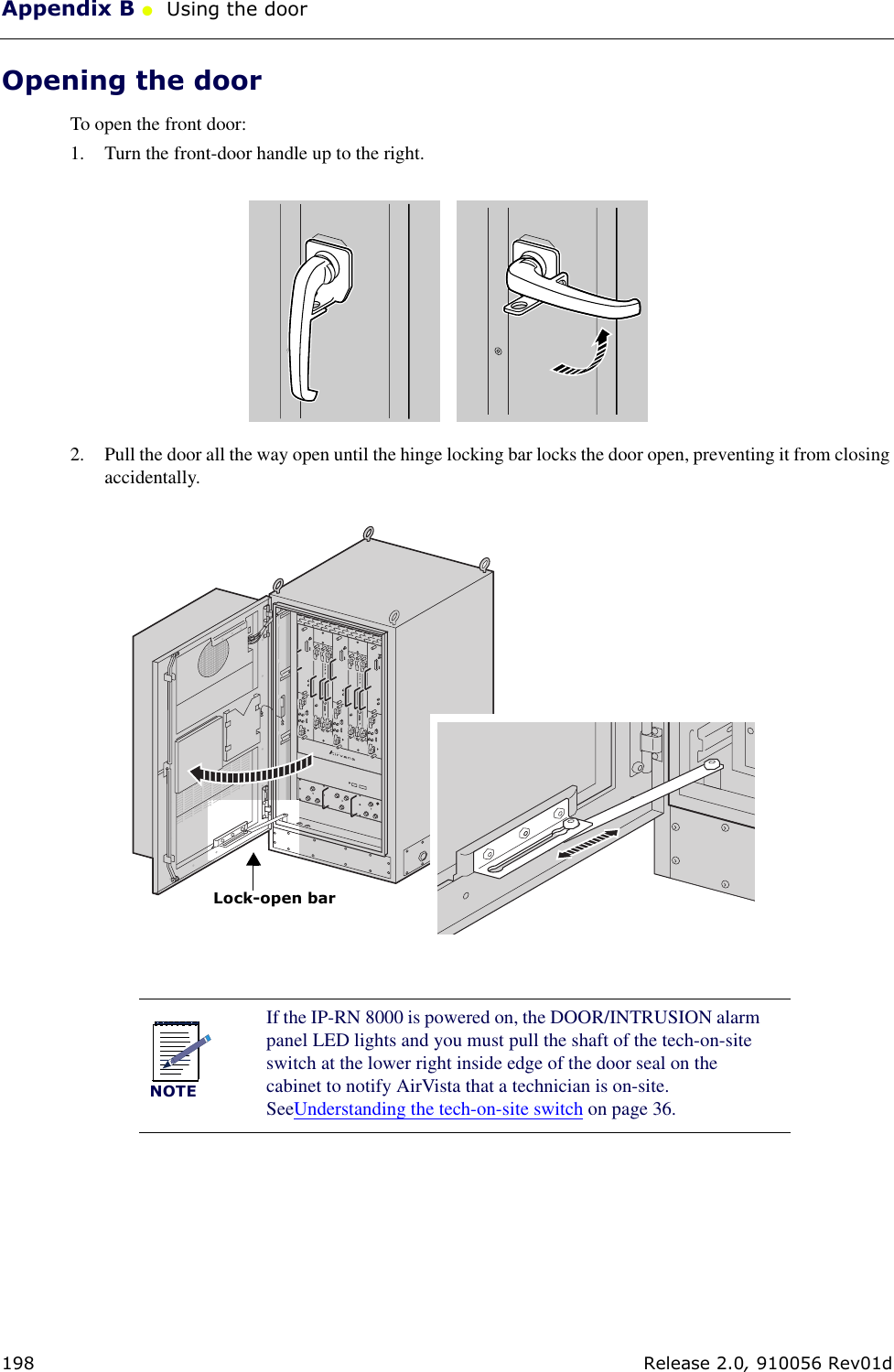 Appendix B ●  Using the door198 Release 2.0, 910056 Rev01dOpening the doorTo open the front door:1. Turn the front-door handle up to the right.2. Pull the door all the way open until the hinge locking bar locks the door open, preventing it from closing accidentally.NOTEIf the IP-RN 8000 is powered on, the DOOR/INTRUSION alarm panel LED lights and you must pull the shaft of the tech-on-site switch at the lower right inside edge of the door seal on the cabinet to notify AirVista that a technician is on-site. SeeUnderstanding the tech-on-site switch on page 36.Lock-open bar