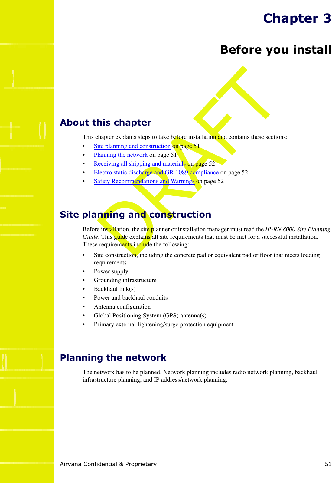 Airvana Confidential &amp; Proprietary 51DRAFTChapter 3Before you installAbout this chapterThis chapter explains steps to take before installation and contains these sections:•Site planning and construction on page 51•Planning the network on page 51•Receiving all shipping and materials on page 52•Electro static discharge and GR-1089 compliance on page 52•Safety Recommendations and Warnings on page 52Site planning and constructionBefore installation, the site planner or installation manager must read the IP-RN 8000 Site PlanningGuide. This guide explains all site requirements that must be met for a successful installation.These requirements include the following:• Site construction, including the concrete pad or equivalent pad or floor that meets loadingrequirements• Power supply• Grounding infrastructure• Backhaul link(s)• Power and backhaul conduits• Antenna configuration• Global Positioning System (GPS) antenna(s)• Primary external lightening/surge protection equipmentPlanning the networkThe network has to be planned. Network planning includes radio network planning, backhaulinfrastructure planning, and IP address/network planning.