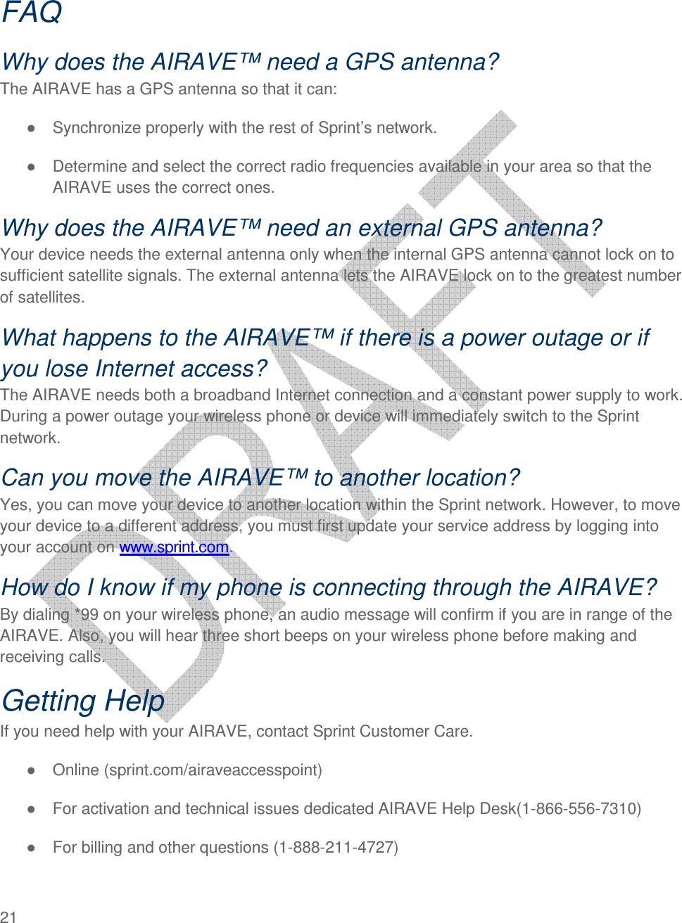  21    FAQ Why does the AIRAVE™ need a GPS antenna? The AIRAVE has a GPS antenna so that it can: ●  Synchronize properly with the rest of Sprint’s network.  ●  Determine and select the correct radio frequencies available in your area so that the AIRAVE uses the correct ones.  Why does the AIRAVE™ need an external GPS antenna? Your device needs the external antenna only when the internal GPS antenna cannot lock on to sufficient satellite signals. The external antenna lets the AIRAVE lock on to the greatest number of satellites. What happens to the AIRAVE™ if there is a power outage or if you lose Internet access? The AIRAVE needs both a broadband Internet connection and a constant power supply to work. During a power outage your wireless phone or device will immediately switch to the Sprint network.  Can you move the AIRAVE™ to another location? Yes, you can move your device to another location within the Sprint network. However, to move your device to a different address, you must first update your service address by logging into your account on www.sprint.com.  How do I know if my phone is connecting through the AIRAVE? By dialing *99 on your wireless phone, an audio message will confirm if you are in range of the AIRAVE. Also, you will hear three short beeps on your wireless phone before making and receiving calls. Getting Help If you need help with your AIRAVE, contact Sprint Customer Care. ●  Online (sprint.com/airaveaccesspoint) ●  For activation and technical issues dedicated AIRAVE Help Desk(1-866-556-7310) ●  For billing and other questions (1-888-211-4727) 