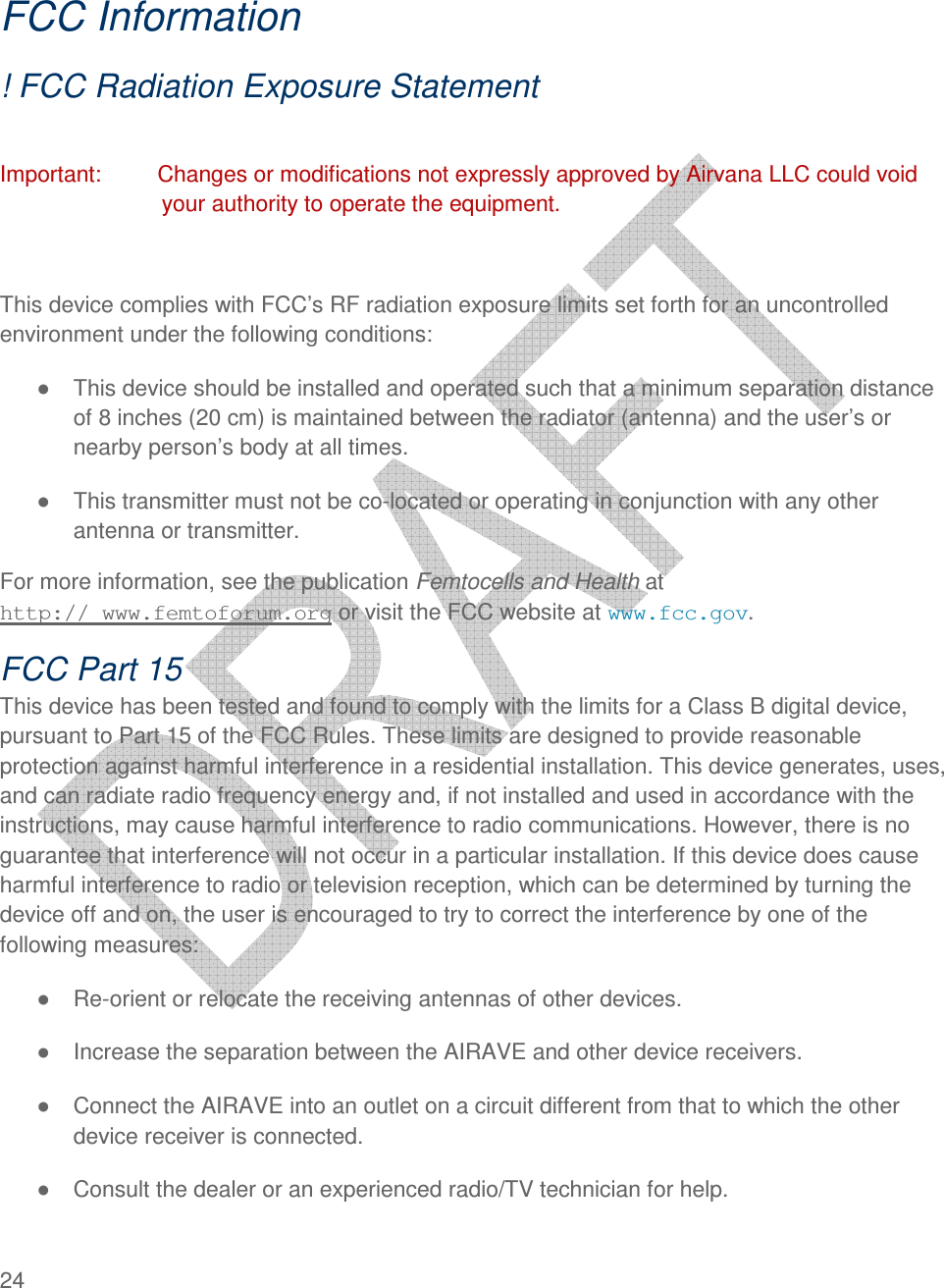  24    FCC Information ! FCC Radiation Exposure Statement  Important:         Changes or modifications not expressly approved by Airvana LLC could void your authority to operate the equipment.  This device complies with FCC’s RF radiation exposure limits set forth for an uncontrolled environment under the following conditions: ●  This device should be installed and operated such that a minimum separation distance of 8 inches (20 cm) is maintained between the radiator (antenna) and the user’s or nearby person’s body at all times. ●  This transmitter must not be co-located or operating in conjunction with any other antenna or transmitter. For more information, see the publication Femtocells and Health at  http:// www.femtoforum.org or visit the FCC website at www.fcc.gov. FCC Part 15 This device has been tested and found to comply with the limits for a Class B digital device, pursuant to Part 15 of the FCC Rules. These limits are designed to provide reasonable protection against harmful interference in a residential installation. This device generates, uses, and can radiate radio frequency energy and, if not installed and used in accordance with the instructions, may cause harmful interference to radio communications. However, there is no guarantee that interference will not occur in a particular installation. If this device does cause harmful interference to radio or television reception, which can be determined by turning the device off and on, the user is encouraged to try to correct the interference by one of the following measures: ●  Re-orient or relocate the receiving antennas of other devices. ●  Increase the separation between the AIRAVE and other device receivers. ●  Connect the AIRAVE into an outlet on a circuit different from that to which the other device receiver is connected. ●  Consult the dealer or an experienced radio/TV technician for help.  