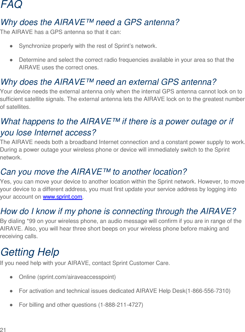  21    FAQ Why does the AIRAVE™ need a GPS antenna? The AIRAVE has a GPS antenna so that it can: ●  Synchronize properly with the rest of Sprint’s network.  ●  Determine and select the correct radio frequencies available in your area so that the AIRAVE uses the correct ones.  Why does the AIRAVE™ need an external GPS antenna? Your device needs the external antenna only when the internal GPS antenna cannot lock on to sufficient satellite signals. The external antenna lets the AIRAVE lock on to the greatest number of satellites. What happens to the AIRAVE™ if there is a power outage or if you lose Internet access? The AIRAVE needs both a broadband Internet connection and a constant power supply to work. During a power outage your wireless phone or device will immediately switch to the Sprint network.  Can you move the AIRAVE™ to another location? Yes, you can move your device to another location within the Sprint network. However, to move your device to a different address, you must first update your service address by logging into your account on www.sprint.com.  How do I know if my phone is connecting through the AIRAVE? By dialing *99 on your wireless phone, an audio message will confirm if you are in range of the AIRAVE. Also, you will hear three short beeps on your wireless phone before making and receiving calls. Getting Help If you need help with your AIRAVE, contact Sprint Customer Care. ●  Online (sprint.com/airaveaccesspoint) ●  For activation and technical issues dedicated AIRAVE Help Desk(1-866-556-7310) ●  For billing and other questions (1-888-211-4727) 