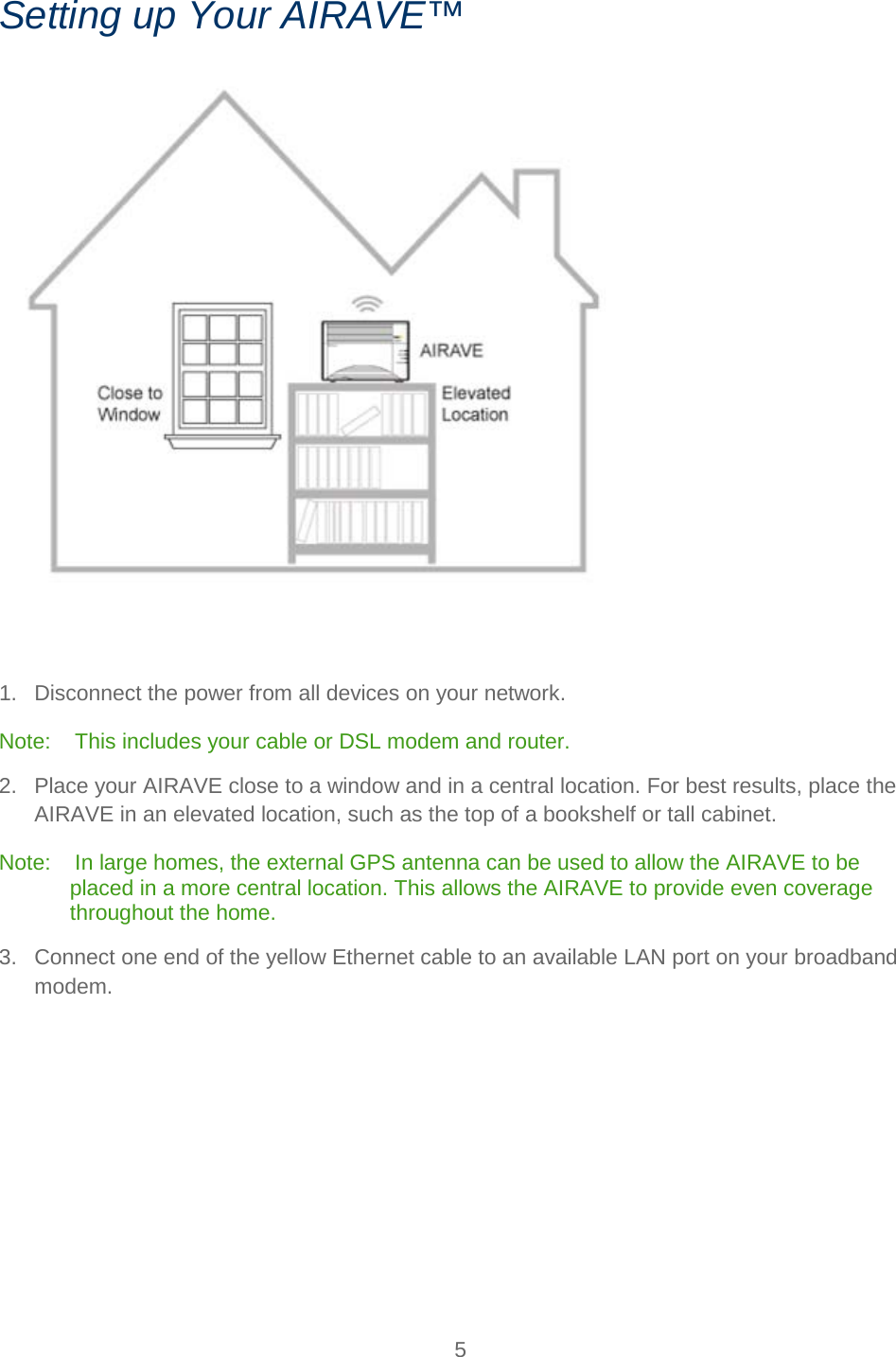    5   Setting up Your AIRAVE™    1. Disconnect the power from all devices on your network. Note:    This includes your cable or DSL modem and router. 2. Place your AIRAVE close to a window and in a central location. For best results, place the AIRAVE in an elevated location, such as the top of a bookshelf or tall cabinet. Note:    In large homes, the external GPS antenna can be used to allow the AIRAVE to be placed in a more central location. This allows the AIRAVE to provide even coverage throughout the home. 3. Connect one end of the yellow Ethernet cable to an available LAN port on your broadband modem. 