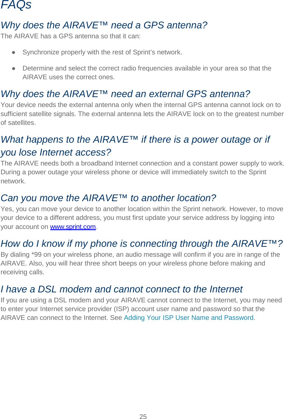   25   FAQs Why does the AIRAVE™ need a GPS antenna? The AIRAVE has a GPS antenna so that it can: ● Synchronize properly with the rest of Sprint’s network.  ● Determine and select the correct radio frequencies available in your area so that the AIRAVE uses the correct ones.  Why does the AIRAVE™ need an external GPS antenna? Your device needs the external antenna only when the internal GPS antenna cannot lock on to sufficient satellite signals. The external antenna lets the AIRAVE lock on to the greatest number of satellites. What happens to the AIRAVE™ if there is a power outage or if you lose Internet access? The AIRAVE needs both a broadband Internet connection and a constant power supply to work. During a power outage your wireless phone or device will immediately switch to the Sprint network.  Can you move the AIRAVE™ to another location? Yes, you can move your device to another location within the Sprint network. However, to move your device to a different address, you must first update your service address by logging into your account on www.sprint.com.  How do I know if my phone is connecting through the AIRAVE™? By dialing *99 on your wireless phone, an audio message will confirm if you are in range of the AIRAVE. Also, you will hear three short beeps on your wireless phone before making and receiving calls. I have a DSL modem and cannot connect to the Internet If you are using a DSL modem and your AIRAVE cannot connect to the Internet, you may need to enter your Internet service provider (ISP) account user name and password so that the AIRAVE can connect to the Internet. See Adding Your ISP User Name and Password.     