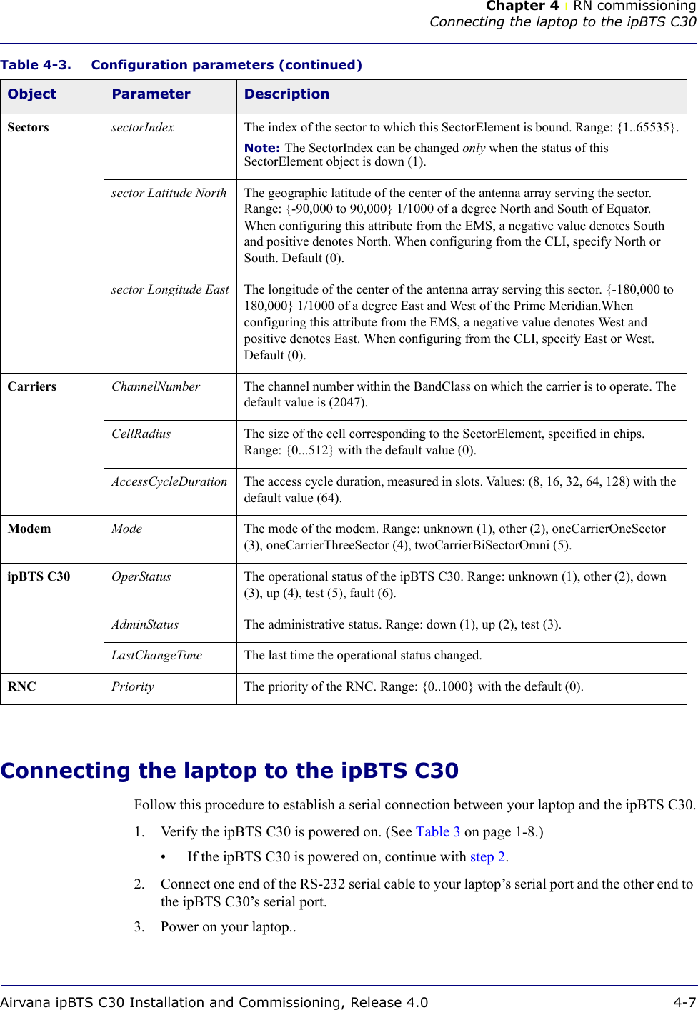 Chapter 4 lRN commissioningConnecting the laptop to the ipBTS C30Airvana ipBTS C30 Installation and Commissioning, Release 4.0 4-7Connecting the laptop to the ipBTS C30Follow this procedure to establish a serial connection between your laptop and the ipBTS C30.1. Verify the ipBTS C30 is powered on. (See Table 3 on page 1-8.)• If the ipBTS C30 is powered on, continue with step 2.2. Connect one end of the RS-232 serial cable to your laptop’s serial port and the other end to the ipBTS C30’s serial port.3. Power on your laptop..Sectors sectorIndex The index of the sector to which this SectorElement is bound. Range: {1..65535}.Note: The SectorIndex can be changed only when the status of this SectorElement object is down (1).sector Latitude North The geographic latitude of the center of the antenna array serving the sector. Range: {-90,000 to 90,000} 1/1000 of a degree North and South of Equator. When configuring this attribute from the EMS, a negative value denotes South and positive denotes North. When configuring from the CLI, specify North or South. Default (0).sector Longitude East The longitude of the center of the antenna array serving this sector. {-180,000 to 180,000} 1/1000 of a degree East and West of the Prime Meridian.When configuring this attribute from the EMS, a negative value denotes West and positive denotes East. When configuring from the CLI, specify East or West. Default (0).Carriers ChannelNumber The channel number within the BandClass on which the carrier is to operate. The default value is (2047).CellRadius The size of the cell corresponding to the SectorElement, specified in chips. Range: {0...512} with the default value (0).AccessCycleDuration The access cycle duration, measured in slots. Values: (8, 16, 32, 64, 128) with the default value (64).Modem Mode The mode of the modem. Range: unknown (1), other (2), oneCarrierOneSector (3), oneCarrierThreeSector (4), twoCarrierBiSectorOmni (5).ipBTS C30 OperStatus The operational status of the ipBTS C30. Range: unknown (1), other (2), down (3), up (4), test (5), fault (6). AdminStatus The administrative status. Range: down (1), up (2), test (3).LastChangeTime The last time the operational status changed. RNC Priority The priority of the RNC. Range: {0..1000} with the default (0).Table 4-3. Configuration parameters (continued)Object Parameter Description