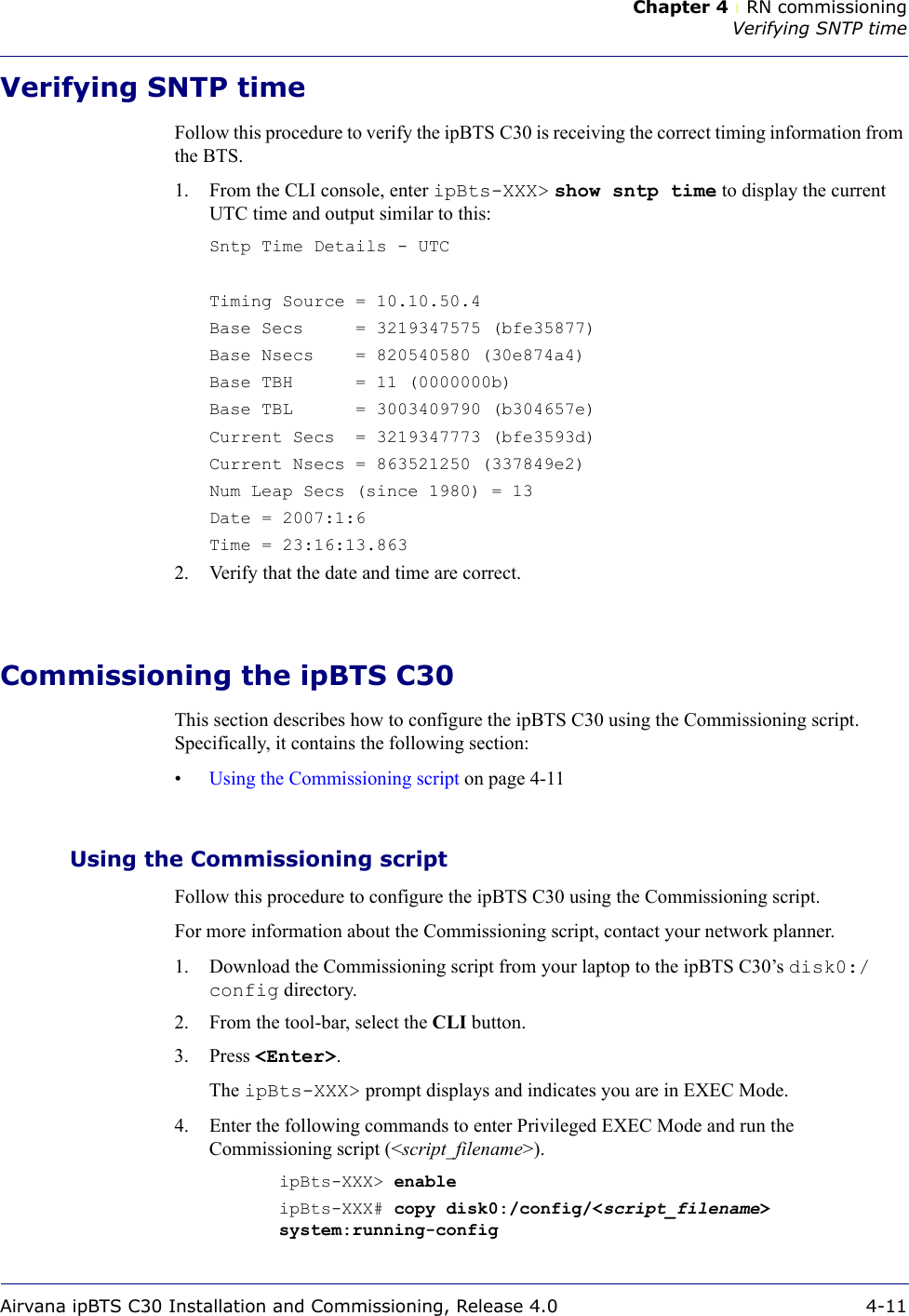 Chapter 4 lRN commissioningVerifying SNTP timeAirvana ipBTS C30 Installation and Commissioning, Release 4.0 4-11Verifying SNTP timeFollow this procedure to verify the ipBTS C30 is receiving the correct timing information from the BTS.1. From the CLI console, enter ipBts-XXX&gt; show sntp time to display the current UTC time and output similar to this:Sntp Time Details - UTCTiming Source = 10.10.50.4Base Secs     = 3219347575 (bfe35877)Base Nsecs    = 820540580 (30e874a4)Base TBH      = 11 (0000000b)Base TBL      = 3003409790 (b304657e)Current Secs  = 3219347773 (bfe3593d)Current Nsecs = 863521250 (337849e2)Num Leap Secs (since 1980) = 13Date = 2007:1:6Time = 23:16:13.8632. Verify that the date and time are correct.Commissioning the ipBTS C30This section describes how to configure the ipBTS C30 using the Commissioning script. Specifically, it contains the following section:•Using the Commissioning script on page 4-11Using the Commissioning scriptFollow this procedure to configure the ipBTS C30 using the Commissioning script.For more information about the Commissioning script, contact your network planner.1. Download the Commissioning script from your laptop to the ipBTS C30’s disk0:/config directory.2. From the tool-bar, select the CLI button.3. Press &lt;Enter&gt;.The ipBts-XXX&gt; prompt displays and indicates you are in EXEC Mode.4. Enter the following commands to enter Privileged EXEC Mode and run the Commissioning script (&lt;script_filename&gt;).ipBts-XXX&gt; enable ipBts-XXX# copy disk0:/config/&lt;script_filename&gt; system:running-config