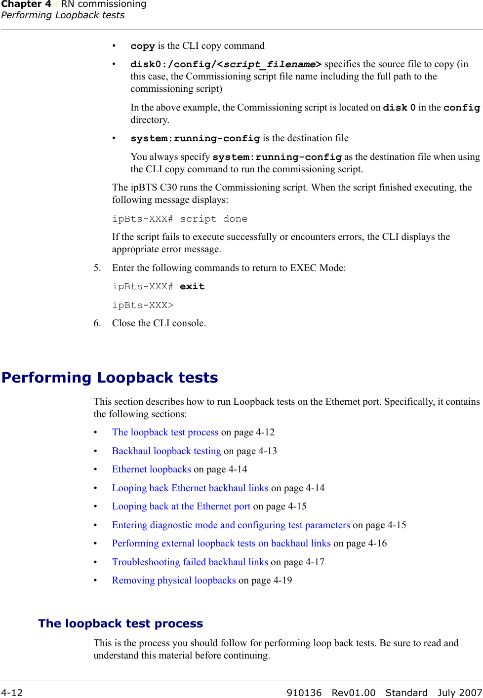 Chapter 4 lRN commissioningPerforming Loopback tests4-12 910136 Rev01.00 Standard July 2007•copy is the CLI copy command•disk0:/config/&lt;script_filename&gt; specifies the source file to copy (in this case, the Commissioning script file name including the full path to the commissioning script)In the above example, the Commissioning script is located on disk 0 in the config directory.•system:running-config is the destination fileYou always specify system:running-config as the destination file when using the CLI copy command to run the commissioning script.The ipBTS C30 runs the Commissioning script. When the script finished executing, the following message displays:ipBts-XXX# script doneIf the script fails to execute successfully or encounters errors, the CLI displays the appropriate error message.5. Enter the following commands to return to EXEC Mode:ipBts-XXX# exitipBts-XXX&gt;6. Close the CLI console.Performing Loopback testsThis section describes how to run Loopback tests on the Ethernet port. Specifically, it contains the following sections:•The loopback test process on page 4-12•Backhaul loopback testing on page 4-13•Ethernet loopbacks on page 4-14•Looping back Ethernet backhaul links on page 4-14•Looping back at the Ethernet port on page 4-15•Entering diagnostic mode and configuring test parameters on page 4-15•Performing external loopback tests on backhaul links on page 4-16•Troubleshooting failed backhaul links on page 4-17•Removing physical loopbacks on page 4-19The loopback test processThis is the process you should follow for performing loop back tests. Be sure to read and understand this material before continuing.