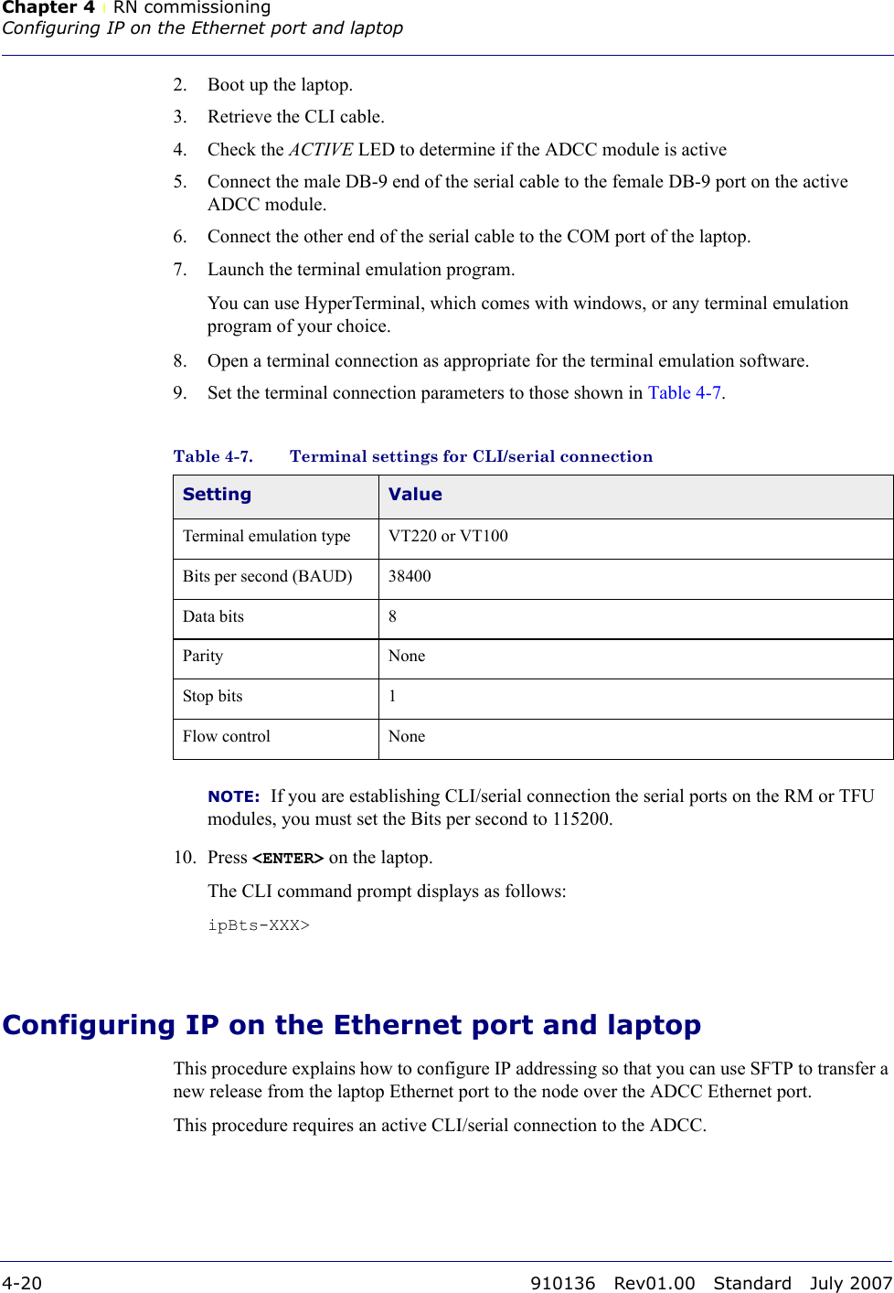 Chapter 4 lRN commissioningConfiguring IP on the Ethernet port and laptop4-20 910136 Rev01.00 Standard July 20072. Boot up the laptop. 3. Retrieve the CLI cable.4. Check the ACTIVE LED to determine if the ADCC module is active 5. Connect the male DB-9 end of the serial cable to the female DB-9 port on the active ADCC module.6. Connect the other end of the serial cable to the COM port of the laptop.7. Launch the terminal emulation program. You can use HyperTerminal, which comes with windows, or any terminal emulation program of your choice.8. Open a terminal connection as appropriate for the terminal emulation software.9. Set the terminal connection parameters to those shown in Table 4-7.NOTE:  If you are establishing CLI/serial connection the serial ports on the RM or TFU modules, you must set the Bits per second to 115200.10. Press &lt;ENTER&gt; on the laptop. The CLI command prompt displays as follows:ipBts-XXX&gt;Configuring IP on the Ethernet port and laptopThis procedure explains how to configure IP addressing so that you can use SFTP to transfer a new release from the laptop Ethernet port to the node over the ADCC Ethernet port. This procedure requires an active CLI/serial connection to the ADCC.Table 4-7. Terminal settings for CLI/serial connectionSetting ValueTerminal emulation type VT220 or VT100Bits per second (BAUD) 38400Data bits 8Parity NoneStop bits 1Flow control None