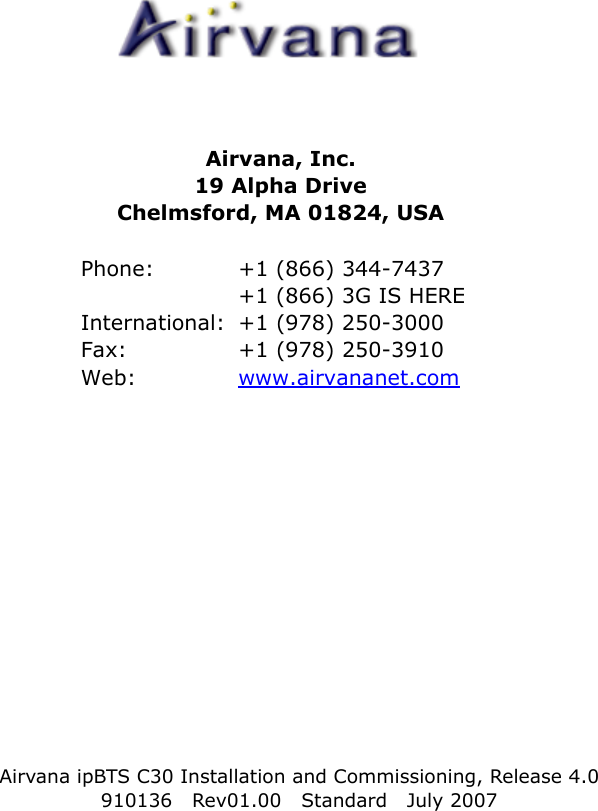 Airvana ipBTS C30 Installation and Commissioning, Release 4.0910136 Rev01.00 Standard July 2007Airvana, Inc.19 Alpha DriveChelmsford, MA 01824, USAPhone:  +1 (866) 344-7437+1 (866) 3G IS HEREInternational:  +1 (978) 250-3000Fax:  +1 (978) 250-3910Web:  www.airvananet.com