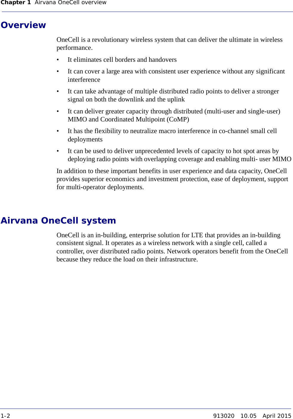 Chapter 1 Airvana OneCell overview 1-2 913020 10.05 April 2015DRAFTOverviewOneCell is a revolutionary wireless system that can deliver the ultimate in wireless performance.• It eliminates cell borders and handovers• It can cover a large area with consistent user experience without any significant interference • It can take advantage of multiple distributed radio points to deliver a stronger signal on both the downlink and the uplink• It can deliver greater capacity through distributed (multi-user and single-user) MIMO and Coordinated Multipoint (CoMP)• It has the flexibility to neutralize macro interference in co-channel small cell deployments• It can be used to deliver unprecedented levels of capacity to hot spot areas by deploying radio points with overlapping coverage and enabling multi- user MIMOIn addition to these important benefits in user experience and data capacity, OneCell provides superior economics and investment protection, ease of deployment, support for multi-operator deployments. Airvana OneCell systemOneCell is an in-building, enterprise solution for LTE that provides an in-building consistent signal. It operates as a wireless network with a single cell, called a controller, over distributed radio points. Network operators benefit from the OneCell because they reduce the load on their infrastructure. 