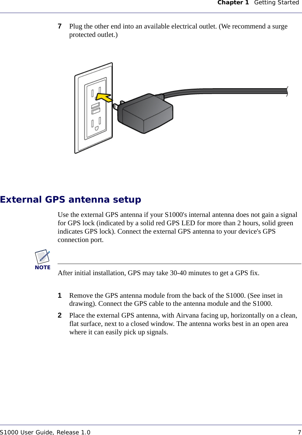 Chapter 1    Getting Started S1000 User Guide, Release 1.0 7DRAFT7Plug the other end into an available electrical outlet. (We recommend a surge protected outlet.)External GPS antenna setupUse the external GPS antenna if your S1000&apos;s internal antenna does not gain a signal for GPS lock (indicated by a solid red GPS LED for more than 2 hours, solid green indicates GPS lock). Connect the external GPS antenna to your device&apos;s GPS connection port.NOTEAfter initial installation, GPS may take 30-40 minutes to get a GPS fix.1Remove the GPS antenna module from the back of the S1000. (See inset in drawing). Connect the GPS cable to the antenna module and the S1000. 2Place the external GPS antenna, with Airvana facing up, horizontally on a clean, flat surface, next to a closed window. The antenna works best in an open area where it can easily pick up signals. 