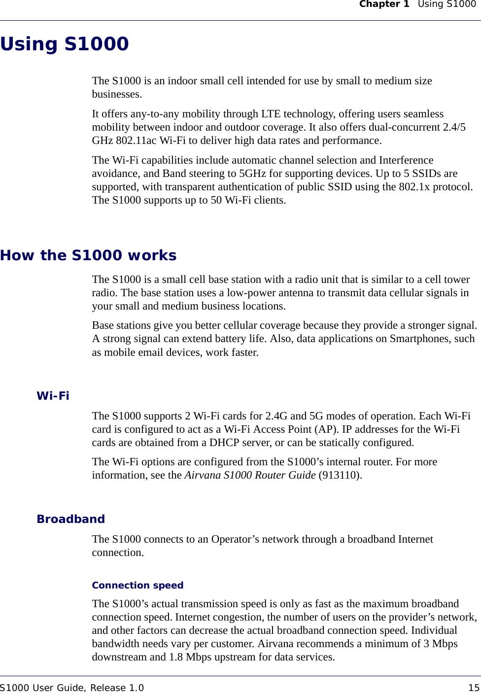 Chapter 1    Using S1000 S1000 User Guide, Release 1.0 15DRAFTUsing S1000The S1000 is an indoor small cell intended for use by small to medium size businesses.It offers any-to-any mobility through LTE technology, offering users seamless mobility between indoor and outdoor coverage. It also offers dual-concurrent 2.4/5 GHz 802.11ac Wi-Fi to deliver high data rates and performance. The Wi-Fi capabilities include automatic channel selection and Interference avoidance, and Band steering to 5GHz for supporting devices. Up to 5 SSIDs are supported, with transparent authentication of public SSID using the 802.1x protocol. The S1000 supports up to 50 Wi-Fi clients.How the S1000 worksThe S1000 is a small cell base station with a radio unit that is similar to a cell tower radio. The base station uses a low-power antenna to transmit data cellular signals in your small and medium business locations. Base stations give you better cellular coverage because they provide a stronger signal. A strong signal can extend battery life. Also, data applications on Smartphones, such as mobile email devices, work faster. Wi-FiThe S1000 supports 2 Wi-Fi cards for 2.4G and 5G modes of operation. Each Wi-Fi card is configured to act as a Wi-Fi Access Point (AP). IP addresses for the Wi-Fi cards are obtained from a DHCP server, or can be statically configured.The Wi-Fi options are configured from the S1000’s internal router. For more information, see the Airvana S1000 Router Guide (913110).BroadbandThe S1000 connects to an Operator’s network through a broadband Internet connection. Connection speedThe S1000’s actual transmission speed is only as fast as the maximum broadband connection speed. Internet congestion, the number of users on the provider’s network, and other factors can decrease the actual broadband connection speed. Individual bandwidth needs vary per customer. Airvana recommends a minimum of 3 Mbps downstream and 1.8 Mbps upstream for data services. 