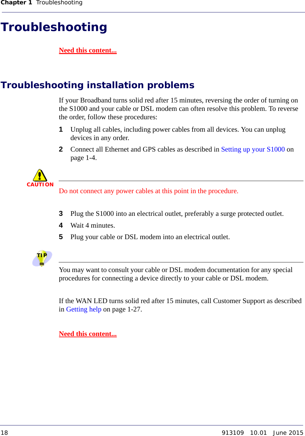 Chapter 1   Troubleshooting 18 913109   10.01   June 2015DRAFTTroubleshooting Need this content...Troubleshooting installation problemsIf your Broadband turns solid red after 15 minutes, reversing the order of turning on the S1000 and your cable or DSL modem can often resolve this problem. To reverse the order, follow these procedures:1Unplug all cables, including power cables from all devices. You can unplug devices in any order.2Connect all Ethernet and GPS cables as described in Setting up your S1000 on page 1-4.CAUTIONDo not connect any power cables at this point in the procedure.3Plug the S1000 into an electrical outlet, preferably a surge protected outlet.4Wait 4 minutes.5Plug your cable or DSL modem into an electrical outlet.TIPYou may want to consult your cable or DSL modem documentation for any special procedures for connecting a device directly to your cable or DSL modem.If the WAN LED turns solid red after 15 minutes, call Customer Support as described in Getting help on page 1-27.Need this content...