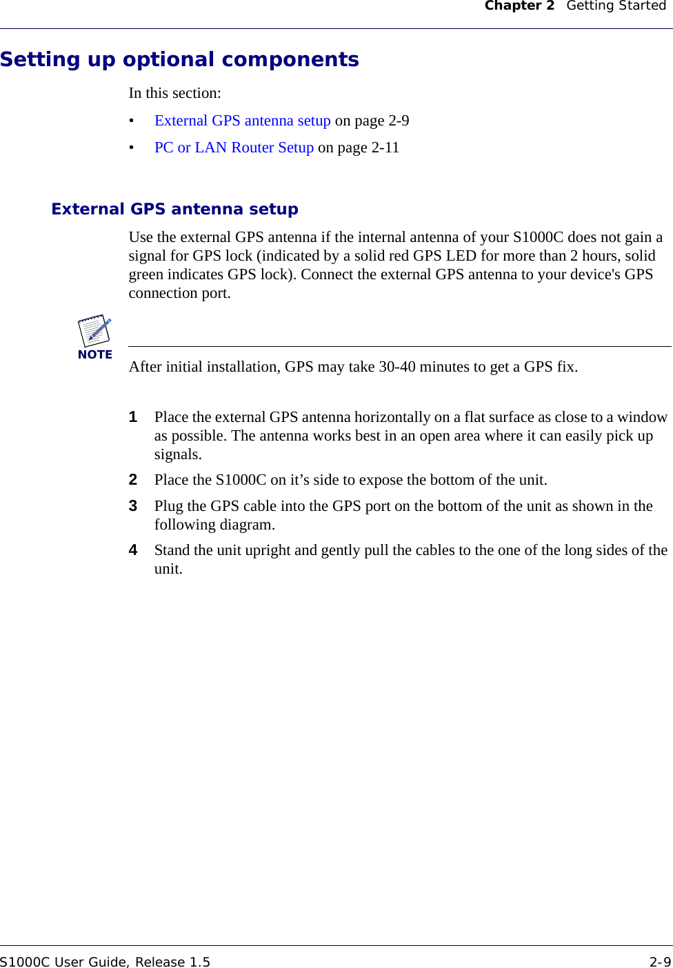 Chapter 2    Getting Started S1000C User Guide, Release 1.5 2-9DRAFTSetting up optional componentsIn this section:•External GPS antenna setup on page 2-9•PC or LAN Router Setup on page 2-11External GPS antenna setupUse the external GPS antenna if the internal antenna of your S1000C does not gain a signal for GPS lock (indicated by a solid red GPS LED for more than 2 hours, solid green indicates GPS lock). Connect the external GPS antenna to your device&apos;s GPS connection port.NOTEAfter initial installation, GPS may take 30-40 minutes to get a GPS fix.1Place the external GPS antenna horizontally on a flat surface as close to a window as possible. The antenna works best in an open area where it can easily pick up signals. 2Place the S1000C on it’s side to expose the bottom of the unit. 3Plug the GPS cable into the GPS port on the bottom of the unit as shown in the following diagram.4Stand the unit upright and gently pull the cables to the one of the long sides of the unit.
