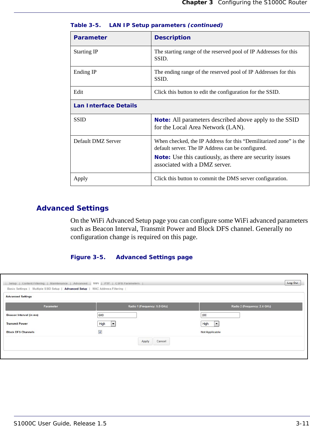 Chapter 3    Configuring the S1000C Router S1000C User Guide, Release 1.5 3-11DRAFTAdvanced SettingsOn the WiFi Advanced Setup page you can configure some WiFi advanced parameters such as Beacon Interval, Transmit Power and Block DFS channel. Generally no configuration change is required on this page. Figure 3-5. Advanced Settings pageStarting IP The starting range of the reserved pool of IP Addresses for this SSID.Ending IP The ending range of the reserved pool of IP Addresses for this SSID.Edit Click this button to edit the configuration for the SSID.Lan Interface DetailsSSID Note: All parameters described above apply to the SSID for the Local Area Network (LAN).Default DMZ Server When checked, the IP Address for this “Demilitarized zone” is the default server. The IP Address can be configured.Note: Use this cautiously, as there are security issues associated with a DMZ server.Apply Click this button to commit the DMS server configuration.Table 3-5. LAN IP Setup parameters (continued)Parameter Description