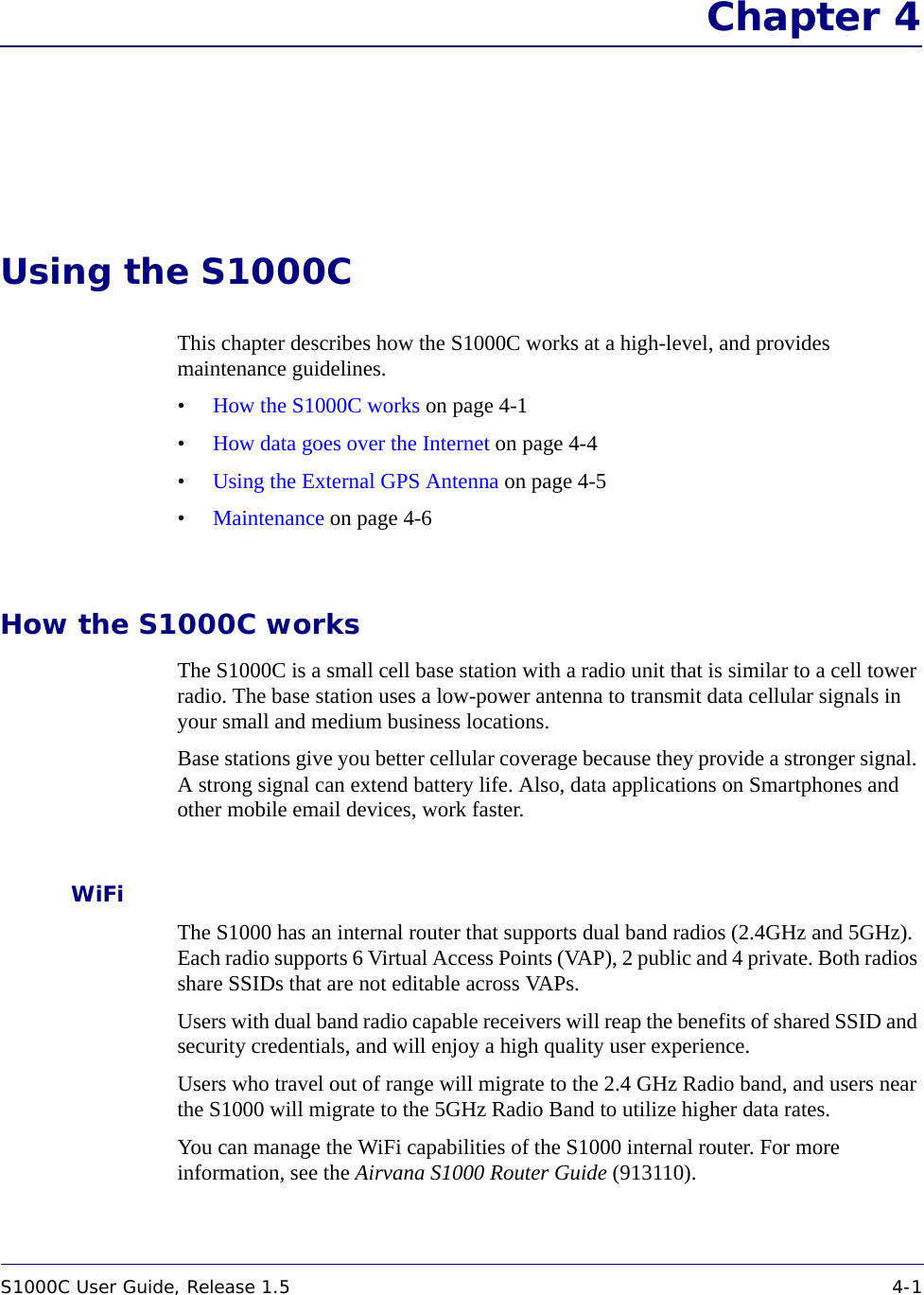S1000C User Guide, Release 1.5 4-1DRAFT Chapter 4Using the S1000CThis chapter describes how the S1000C works at a high-level, and provides maintenance guidelines.•How the S1000C works on page 4-1•How data goes over the Internet on page 4-4•Using the External GPS Antenna on page 4-5•Maintenance on page 4-6How the S1000C worksThe S1000C is a small cell base station with a radio unit that is similar to a cell tower radio. The base station uses a low-power antenna to transmit data cellular signals in your small and medium business locations. Base stations give you better cellular coverage because they provide a stronger signal. A strong signal can extend battery life. Also, data applications on Smartphones and other mobile email devices, work faster. WiFiThe S1000 has an internal router that supports dual band radios (2.4GHz and 5GHz). Each radio supports 6 Virtual Access Points (VAP), 2 public and 4 private. Both radios share SSIDs that are not editable across VAPs. Users with dual band radio capable receivers will reap the benefits of shared SSID and security credentials, and will enjoy a high quality user experience.Users who travel out of range will migrate to the 2.4 GHz Radio band, and users near the S1000 will migrate to the 5GHz Radio Band to utilize higher data rates.You can manage the WiFi capabilities of the S1000 internal router. For more information, see the Airvana S1000 Router Guide (913110).