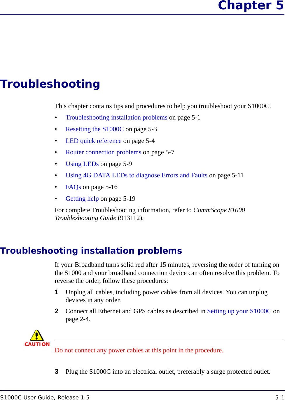 S1000C User Guide, Release 1.5 5-1DRAFT Chapter 5TroubleshootingThis chapter contains tips and procedures to help you troubleshoot your S1000C.•Troubleshooting installation problems on page 5-1•Resetting the S1000C on page 5-3•LED quick reference on page 5-4•Router connection problems on page 5-7•Using LEDs on page 5-9•Using 4G DATA LEDs to diagnose Errors and Faults on page 5-11•FAQs on page 5-16•Getting help on page 5-19For complete Troubleshooting information, refer to CommScope S1000 Troubleshooting Guide (913112).Troubleshooting installation problemsIf your Broadband turns solid red after 15 minutes, reversing the order of turning on the S1000 and your broadband connection device can often resolve this problem. To reverse the order, follow these procedures:1Unplug all cables, including power cables from all devices. You can unplug devices in any order.2Connect all Ethernet and GPS cables as described in Setting up your S1000C on page 2-4.CAUTIONDo not connect any power cables at this point in the procedure.3Plug the S1000C into an electrical outlet, preferably a surge protected outlet.