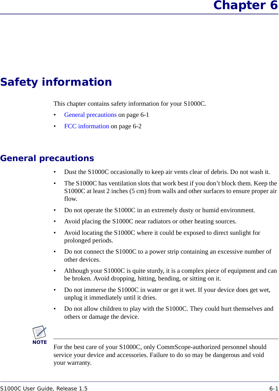 S1000C User Guide, Release 1.5 6-1DRAFT Chapter 6Safety informationThis chapter contains safety information for your S1000C.•General precautions on page 6-1•FCC information on page 6-2General precautions• Dust the S1000C occasionally to keep air vents clear of debris. Do not wash it.• The S1000C has ventilation slots that work best if you don’t block them. Keep the S1000C at least 2 inches (5 cm) from walls and other surfaces to ensure proper air flow.• Do not operate the S1000C in an extremely dusty or humid environment.• Avoid placing the S1000C near radiators or other heating sources.• Avoid locating the S1000C where it could be exposed to direct sunlight for prolonged periods.• Do not connect the S1000C to a power strip containing an excessive number of other devices.• Although your S1000C is quite sturdy, it is a complex piece of equipment and can be broken. Avoid dropping, hitting, bending, or sitting on it.• Do not immerse the S1000C in water or get it wet. If your device does get wet, unplug it immediately until it dries.• Do not allow children to play with the S1000C. They could hurt themselves and others or damage the device. NOTEFor the best care of your S1000C, only CommScope-authorized personnel should service your device and accessories. Failure to do so may be dangerous and void your warranty. 
