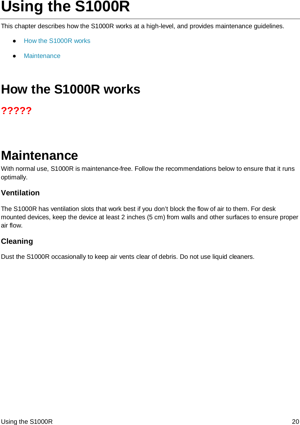 Using the S1000R 20 Using the S1000R This chapter describes how the S1000R works at a high-level, and provides maintenance guidelines. ● How the S1000R works ● Maintenance  How the S1000R works ?????   Maintenance With normal use, S1000R is maintenance-free. Follow the recommendations below to ensure that it runs optimally. Ventilation The S1000R has ventilation slots that work best if you don’t block the flow of air to them. For desk mounted devices, keep the device at least 2 inches (5 cm) from walls and other surfaces to ensure proper air flow.  Cleaning Dust the S1000R occasionally to keep air vents clear of debris. Do not use liquid cleaners. 