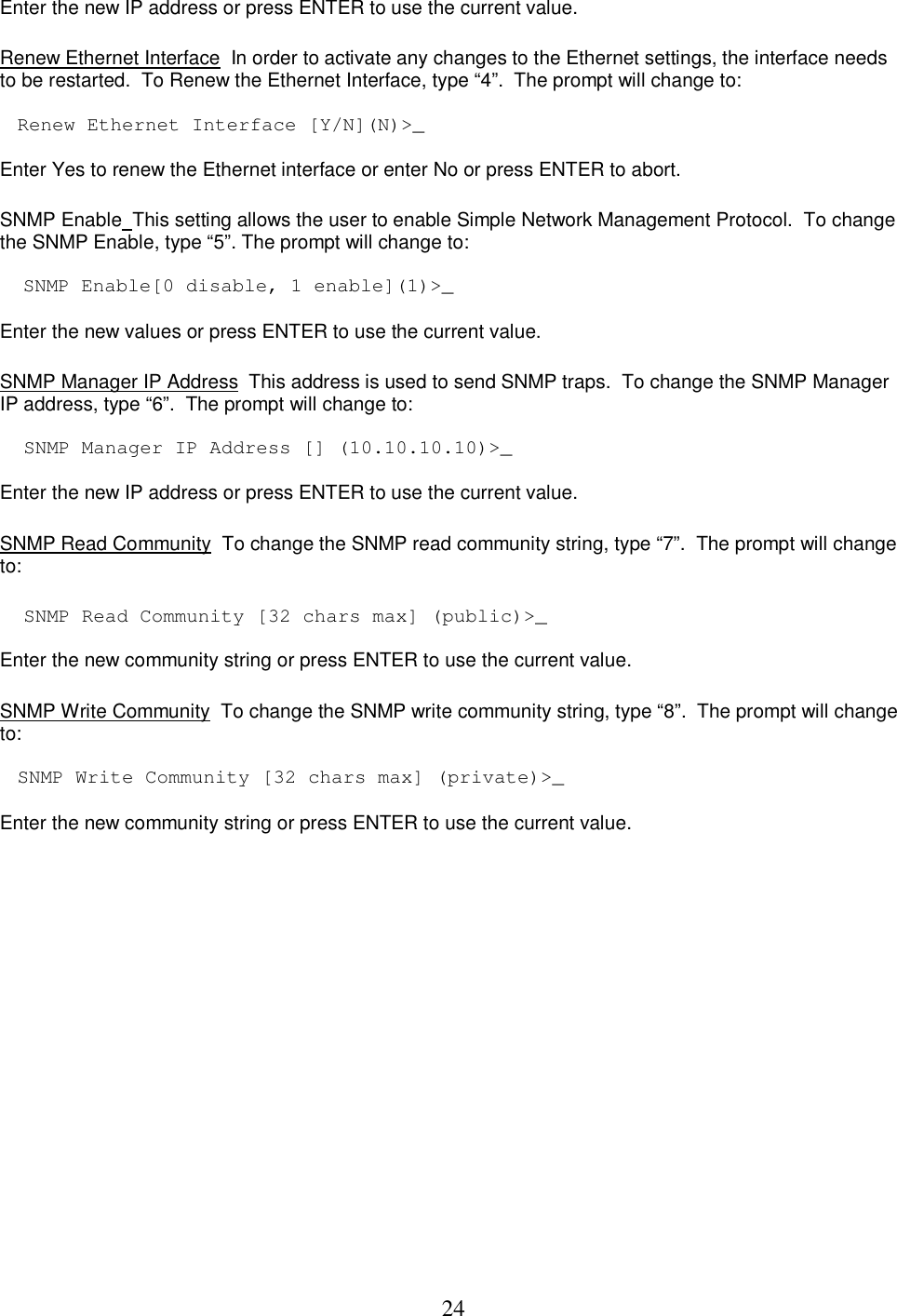  24Enter the new IP address or press ENTER to use the current value.    Renew Ethernet Interface  In order to activate any changes to the Ethernet settings, the interface needs to be restarted.  To Renew the Ethernet Interface, type &ldquo;4&rdquo;.  The prompt will change to:   Renew Ethernet Interface [Y/N](N)>_  Enter Yes to renew the Ethernet interface or enter No or press ENTER to abort.   SNMP Enable  This setting allows the user to enable Simple Network Management Protocol.  To change the SNMP Enable, type &ldquo;5&rdquo;. The prompt will change to:   SNMP Enable[0 disable, 1 enable](1)>_  Enter the new values or press ENTER to use the current value.   SNMP Manager IP Address  This address is used to send SNMP traps.  To change the SNMP Manager IP address, type &ldquo;6&rdquo;.  The prompt will change to:   SNMP Manager IP Address [] (10.10.10.10)>_  Enter the new IP address or press ENTER to use the current value.    SNMP Read Community  To change the SNMP read community string, type &ldquo;7&rdquo;.  The prompt will change to:   SNMP Read Community [32 chars max] (public)>_  Enter the new community string or press ENTER to use the current value.   SNMP Write Community  To change the SNMP write community string, type &ldquo;8&rdquo;.  The prompt will change to:   SNMP Write Community [32 chars max] (private)>_   Enter the new community string or press ENTER to use the current value.  