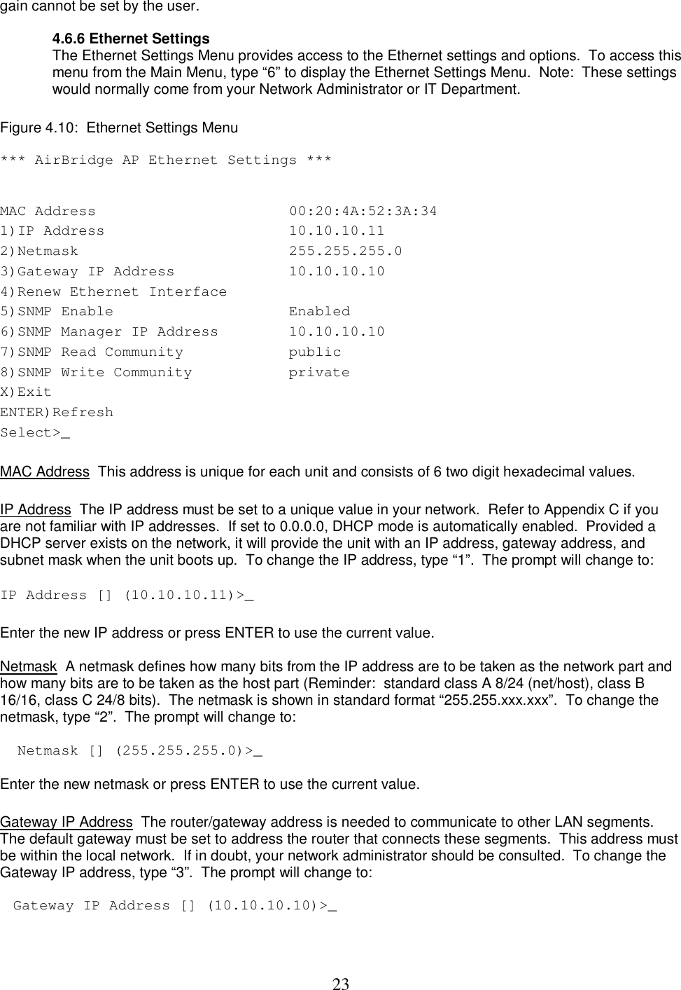  23gain cannot be set by the user.    4.6.6 Ethernet Settings The Ethernet Settings Menu provides access to the Ethernet settings and options.  To access this menu from the Main Menu, type &ldquo;6&rdquo; to display the Ethernet Settings Menu.  Note:  These settings would normally come from your Network Administrator or IT Department.   Figure 4.10:  Ethernet Settings Menu   *** AirBridge AP Ethernet Settings ***  MAC Address   00:20:4A:52:3A:34  1)IP Address   10.10.10.11  2)Netmask   255.255.255.0  3)Gateway IP Address   10.10.10.10  4)Renew Ethernet Interface   5)SNMP Enable   Enabled  6)SNMP Manager IP Address   10.10.10.10  7)SNMP Read Community   public  8)SNMP Write Community   private  X)Exit   ENTER)Refresh   Select>_    MAC Address  This address is unique for each unit and consists of 6 two digit hexadecimal values.   IP Address  The IP address must be set to a unique value in your network.  Refer to Appendix C if you are not familiar with IP addresses.  If set to 0.0.0.0, DHCP mode is automatically enabled.  Provided a DHCP server exists on the network, it will provide the unit with an IP address, gateway address, and subnet mask when the unit boots up.  To change the IP address, type &ldquo;1&rdquo;.  The prompt will change to:   IP Address [] (10.10.10.11)>_  Enter the new IP address or press ENTER to use the current value.   Netmask  A netmask defines how many bits from the IP address are to be taken as the network part and how many bits are to be taken as the host part (Reminder:  standard class A 8/24 (net/host), class B 16/16, class C 24/8 bits).  The netmask is shown in standard format &ldquo;255.255.xxx.xxx&rdquo;.  To change the netmask, type &ldquo;2&rdquo;.  The prompt will change to:   Netmask [] (255.255.255.0)>_  Enter the new netmask or press ENTER to use the current value.    Gateway IP Address  The router/gateway address is needed to communicate to other LAN segments. The default gateway must be set to address the router that connects these segments.  This address must be within the local network.  If in doubt, your network administrator should be consulted.  To change the Gateway IP address, type &ldquo;3&rdquo;.  The prompt will change to:   Gateway IP Address [] (10.10.10.10)>_   