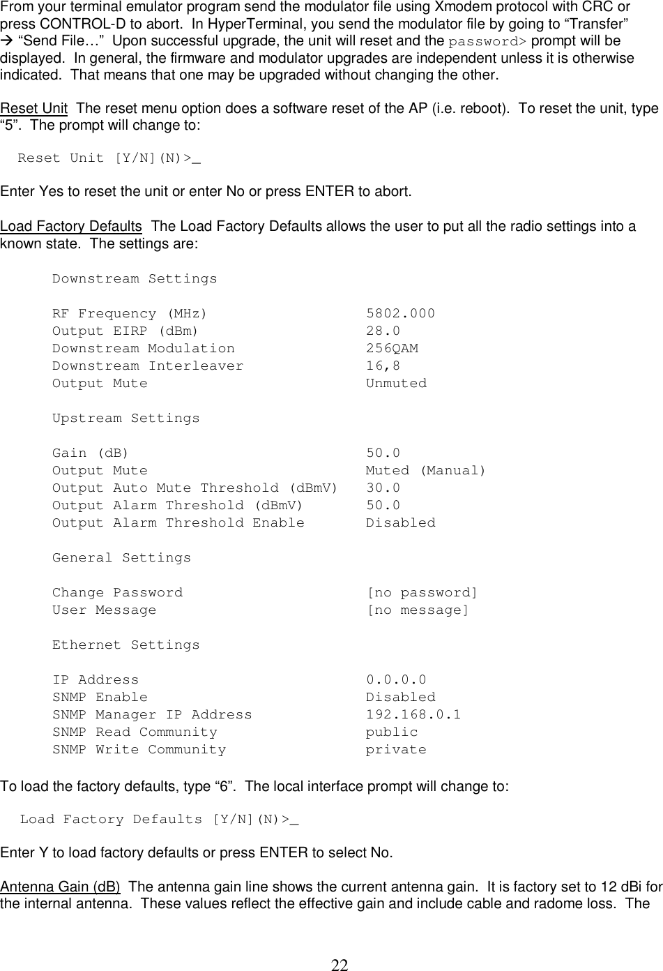  22 From your terminal emulator program send the modulator file using Xmodem protocol with CRC or press CONTROL-D to abort.  In HyperTerminal, you send the modulator file by going to &ldquo;Transfer&rdquo;  &ldquo;Send File&hellip;&rdquo;  Upon successful upgrade, the unit will reset and the password> prompt will be displayed.  In general, the firmware and modulator upgrades are independent unless it is otherwise indicated.  That means that one may be upgraded without changing the other.  Reset Unit  The reset menu option does a software reset of the AP (i.e. reboot).  To reset the unit, type &ldquo;5&rdquo;.  The prompt will change to:   Reset Unit [Y/N](N)>_  Enter Yes to reset the unit or enter No or press ENTER to abort.  Load Factory Defaults  The Load Factory Defaults allows the user to put all the radio settings into a known state.  The settings are:  Downstream Settings  RF Frequency (MHz)        5802.000  Output EIRP (dBm)           28.0  Downstream Modulation       256QAM  Downstream Interleaver      16,8  Output Mute                 Unmuted  Upstream Settings  Gain (dB)                    50.0  Output Mute                 Muted (Manual) Output Auto Mute Threshold (dBmV)   30.0  Output Alarm Threshold (dBmV)   50.0  Output Alarm Threshold Enable     Disabled  General Settings  Change Password                [no password]  User Message                [no message]    Ethernet Settings   IP Address          0.0.0.0 SNMP Enable                 Disabled SNMP Manager IP Address     192.168.0.1 SNMP Read Community      public SNMP Write Community      private   To load the factory defaults, type &ldquo;6&rdquo;.  The local interface prompt will change to:   Load Factory Defaults [Y/N](N)>_   Enter Y to load factory defaults or press ENTER to select No.  Antenna Gain (dB)  The antenna gain line shows the current antenna gain.  It is factory set to 12 dBi for the internal antenna.  These values reflect the effective gain and include cable and radome loss.  The 