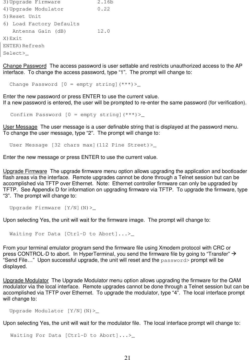  213)Upgrade Firmware   2.16b 4)Upgrade Modulator  0.22         5)Reset Unit    6) Load Factory Defaults      Antenna Gain (dB)   12.0  X)Exit    ENTER)Refresh    Select>_     Change Password  The access password is user settable and restricts unauthorized access to the AP interface.  To change the access password, type &ldquo;1&rdquo;.  The prompt will change to:   Change Password [0 = empty string](***)>_  Enter the new password or press ENTER to use the current value.   If a new password is entered, the user will be prompted to re-enter the same password (for verification).   Confirm Password [0 = empty string](***)>_  User Message  The user message is a user definable string that is displayed at the password menu.  To change the user message, type &ldquo;2&rdquo;.  The prompt will change to:   User Message [32 chars max](112 Pine Street)>_  Enter the new message or press ENTER to use the current value.    Upgrade Firmware  The upgrade firmware menu option allows upgrading the application and bootloader flash areas via the interface.  Remote upgrades cannot be done through a Telnet session but can be accomplished via TFTP over Ethernet.  Note:  Ethernet controller firmware can only be upgraded by TFTP.  See Appendix D for information on upgrading firmware via TFTP.  To upgrade the firmware, type &ldquo;3&rdquo;.  The prompt will change to:   Upgrade Firmware [Y/N](N)>_  Upon selecting Yes, the unit will wait for the firmware image.  The prompt will change to:   Waiting For Data [Ctrl-D to Abort]...>_  From your terminal emulator program send the firmware file using Xmodem protocol with CRC or press CONTROL-D to abort.  In HyperTerminal, you send the firmware file by going to &ldquo;Transfer&rdquo;   &ldquo;Send File&hellip;&rdquo;  Upon successful upgrade, the unit will reset and the password> prompt will be displayed.   Upgrade Modulator  The Upgrade Modulator menu option allows upgrading the firmware for the QAM modulator via the local interface.  Remote upgrades cannot be done through a Telnet session but can be accomplished via TFTP over Ethernet.  To upgrade the modulator, type &ldquo;4&rdquo;.  The local interface prompt will change to:     Upgrade Modulator [Y/N](N)>_   Upon selecting Yes, the unit will wait for the modulator file.  The local interface prompt will change to:   Waiting For Data [Ctrl-D to Abort]...>_  