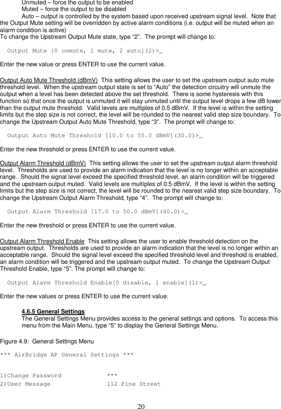  20Unmuted &ndash; force the output to be enabled Muted &ndash; force the output to be disabled Auto &ndash; output is controlled by the system based upon received upstream signal level.  Note that   the Output Mute setting will be overridden by active alarm conditions (i.e. output will be muted when an alarm condition is active)  To change the Upstream Output Mute state, type &ldquo;2&rdquo;.  The prompt will change to:   Output Mute [0 unmute, 1 mute, 2 auto](2)>_  Enter the new value or press ENTER to use the current value.   Output Auto Mute Threshold (dBmV)  This setting allows the user to set the upstream output auto mute threshold level.  When the upstream output state is set to &ldquo;Auto&rdquo; the detection circuitry will unmute the output when a level has been detected above the set threshold.  There is some hysteresis with this function so that once the output is unmuted it will stay unmuted until the output level drops a few dB lower than the output mute threshold.  Valid levels are multiples of 0.5 dBmV.  If the level is within the setting limits but the step size is not correct, the level will be rounded to the nearest valid step size boundary.  To change the Upstream Output Auto Mute Threshold, type &ldquo;3&rdquo;.  The prompt will change to:   Output Auto Mute Threshold [10.0 to 55.0 dBmV](30.0)>_  Enter the new threshold or press ENTER to use the current value.   Output Alarm Threshold (dBmV)  This setting allows the user to set the upstream output alarm threshold level.  Thresholds are used to provide an alarm indication that the level is no longer within an acceptable range.  Should the signal level exceed the specified threshold level, an alarm condition will be triggered and the upstream output muted.  Valid levels are multiples of 0.5 dBmV.  If the level is within the setting limits but the step size is not correct, the level will be rounded to the nearest valid step size boundary.  To change the Upstream Output Alarm Threshold, type &ldquo;4&rdquo;.  The prompt will change to:   Output Alarm Threshold [17.0 to 50.0 dBmV](40.0)>_  Enter the new threshold or press ENTER to use the current value.   Output Alarm Threshold Enable  This setting allows the user to enable threshold detection on the upstream output.  Thresholds are used to provide an alarm indication that the level is no longer within an acceptable range.  Should the signal level exceed the specified threshold level and threshold is enabled, an alarm condition will be triggered and the upstream output muted.  To change the Upstream Output Threshold Enable, type &ldquo;5&rdquo;. The prompt will change to:   Output Alarm Threshold Enable[0 disable, 1 enable](1)>_  Enter the new values or press ENTER to use the current value.   4.6.5 General Settings The General Settings Menu provides access to the general settings and options.  To access this menu from the Main Menu, type &ldquo;5&rdquo; to display the General Settings Menu.   Figure 4.9:  General Settings Menu   *** AirBridge AP General Settings ***  1)Change Password   ***  2)User Message   112 Pine Street  