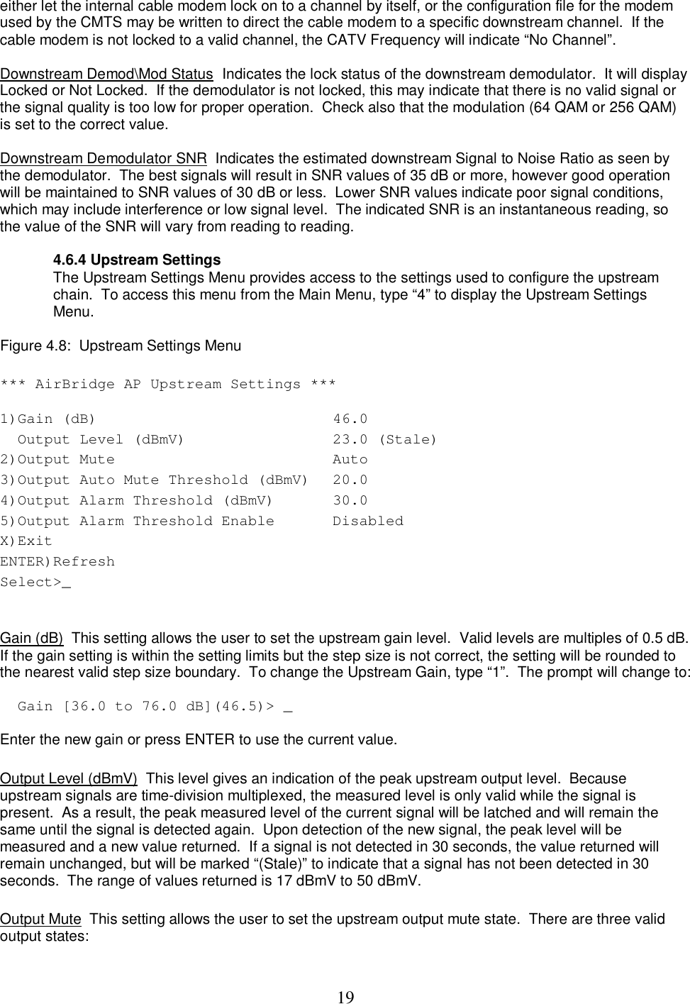  19either let the internal cable modem lock on to a channel by itself, or the configuration file for the modem used by the CMTS may be written to direct the cable modem to a specific downstream channel.  If the cable modem is not locked to a valid channel, the CATV Frequency will indicate &ldquo;No Channel&rdquo;.  Downstream Demod\Mod Status  Indicates the lock status of the downstream demodulator.  It will display Locked or Not Locked.  If the demodulator is not locked, this may indicate that there is no valid signal or the signal quality is too low for proper operation.  Check also that the modulation (64 QAM or 256 QAM) is set to the correct value.  Downstream Demodulator SNR  Indicates the estimated downstream Signal to Noise Ratio as seen by the demodulator.  The best signals will result in SNR values of 35 dB or more, however good operation will be maintained to SNR values of 30 dB or less.  Lower SNR values indicate poor signal conditions, which may include interference or low signal level.  The indicated SNR is an instantaneous reading, so the value of the SNR will vary from reading to reading.  4.6.4 Upstream Settings The Upstream Settings Menu provides access to the settings used to configure the upstream chain.  To access this menu from the Main Menu, type &ldquo;4&rdquo; to display the Upstream Settings Menu.   Figure 4.8:  Upstream Settings Menu  *** AirBridge AP Upstream Settings *** 1)Gain (dB)   46.0    Output Level (dBmV)   23.0 (Stale)  2)Output Mute   Auto  3)Output Auto Mute Threshold (dBmV)  20.0  4)Output Alarm Threshold (dBmV)   30.0  5)Output Alarm Threshold Enable   Disabled  X)Exit   ENTER)Refresh   Select>_     Gain (dB)  This setting allows the user to set the upstream gain level.  Valid levels are multiples of 0.5 dB.  If the gain setting is within the setting limits but the step size is not correct, the setting will be rounded to the nearest valid step size boundary.  To change the Upstream Gain, type &ldquo;1&rdquo;.  The prompt will change to:   Gain [36.0 to 76.0 dB](46.5)> _  Enter the new gain or press ENTER to use the current value.   Output Level (dBmV)  This level gives an indication of the peak upstream output level.  Because upstream signals are time-division multiplexed, the measured level is only valid while the signal is present.  As a result, the peak measured level of the current signal will be latched and will remain the same until the signal is detected again.  Upon detection of the new signal, the peak level will be measured and a new value returned.  If a signal is not detected in 30 seconds, the value returned will remain unchanged, but will be marked &ldquo;(Stale)&rdquo; to indicate that a signal has not been detected in 30 seconds.  The range of values returned is 17 dBmV to 50 dBmV.   Output Mute  This setting allows the user to set the upstream output mute state.  There are three valid output states:  
