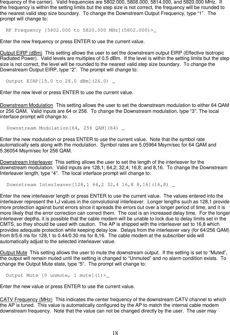 18frequency of the carrier).  Valid frequencies are 5802.000, 5808.000, 5814.000, and 5820.000 MHz.  If the frequency is within the setting limits but the step size is not correct, the frequency will be rounded to the nearest valid step size boundary.  To change the Downstream Output Frequency, type &ldquo;1&rdquo;.  The prompt will change to:   RF Frequency [5802.000 to 5820.000 MHz](5802.000)>_  Enter the new frequency or press ENTER to use the current value.  Output EIRP (dBm)  This setting allows the user to set the downstream output EIRP (Effective Isotropic Radiated Power).  Valid levels are multiples of 0.5 dBm.  If the level is within the setting limits but the step size is not correct, the level will be rounded to the nearest valid step size boundary.  To change the Downstream Output EIRP, type &ldquo;2&rdquo;.  The prompt will change to:   Output EIRP[15.0 to 28.0 dBm](26.0) _  Enter the new level or press ENTER to use the current value.   Downstream Modulation  This setting allows the user to set the downstream modulation to either 64 QAM or 256 QAM.  Valid inputs are 64 or 256.  To change the Downstream modulation, type &ldquo;3&rdquo;. The local interface prompt will change to:  Downstream Modulation[64, 256 QAM](64) _   Enter the new modulation or press ENTER to use the current value.  Note that the symbol rate automatically sets along with the modulation.  Symbol rates are 5.05964 Msym/sec for 64 QAM and 5.36054 Msym/sec for 256 QAM.  Downstream Interleaver  This setting allows the user to set the length of the interleaver for the downstream modulation.  Valid inputs are 128,1; 64,2; 32,4; 16,8; and 8,16.  To change the Downstream Interleaver length, type &ldquo;4&rdquo;.  The local interface prompt will change to:  Downstream Interleaver[128,1 64,2 32,4 16,8 8,16](16,8) _   Enter the new interleaver length or press ENTER to use the current value.  The values entered into the interleaver represent the I,J values in the convolutional interleaver.  Longer lengths such as 128,1 provide more protection against burst errors since it spreads the errors out over a longer period of time, and it is more likely that the error correction can correct them.  The cost is an increased delay time.  For the longer interleaver depths, it is possible that the cable modem will be unable to lock due to delay limits set in the CMTS, so they should be used with caution.  The AP is shipped with the interleaver set to 16,8 which provides adequate protection while keeping delay low.  Delays from the interleaver vary (for 64/256 QAM) from 8/5.6 ms for 128,1 to 0.44/0.30 ms for 8,16.  The cable modem at the subscriber side will automatically adjust to the selected interleaver value.  Output Mute  This setting allows the user to mute the downstream output.  If the setting is set to &ldquo;Muted&rdquo;, the output will remain muted until the setting is changed to &ldquo;Unmuted&rdquo; and no alarm condition exists.  To change the Output Mute state, type &ldquo;5&rdquo;.  The prompt will change to:   Output Mute [0 unmute, 1 mute](1)>_  Enter the new value or press ENTER to use the current value.   CATV Frequency (MHz)  This indicates the center frequency of the downstream CATV channel to which the AP is tuned.  This value is automatically configured by the AP to match the internal cable modem downstream frequency.  Note that the value can not be changed directly by the user.  The user may 