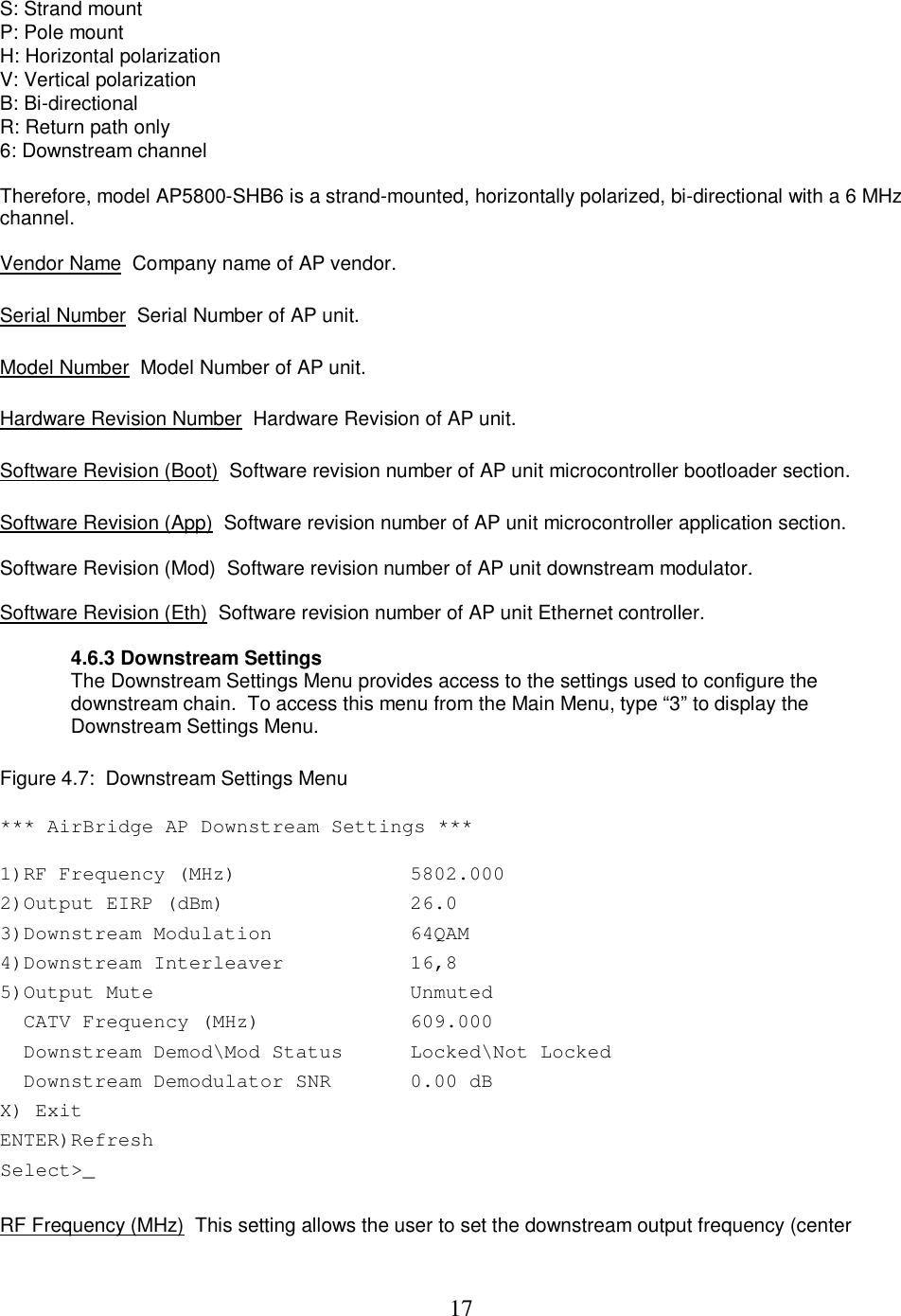  17 S: Strand mount  P: Pole mount  H: Horizontal polarization  V: Vertical polarization  B: Bi-directional  R: Return path only  6: Downstream channel   Therefore, model AP5800-SHB6 is a strand-mounted, horizontally polarized, bi-directional with a 6 MHz channel.  Vendor Name  Company name of AP vendor.   Serial Number  Serial Number of AP unit.   Model Number  Model Number of AP unit.   Hardware Revision Number  Hardware Revision of AP unit.   Software Revision (Boot)  Software revision number of AP unit microcontroller bootloader section.   Software Revision (App)  Software revision number of AP unit microcontroller application section.   Software Revision (Mod)  Software revision number of AP unit downstream modulator.  Software Revision (Eth)  Software revision number of AP unit Ethernet controller.   4.6.3 Downstream Settings The Downstream Settings Menu provides access to the settings used to configure the downstream chain.  To access this menu from the Main Menu, type &ldquo;3&rdquo; to display the Downstream Settings Menu.   Figure 4.7:  Downstream Settings Menu  *** AirBridge AP Downstream Settings *** 1)RF Frequency (MHz)   5802.000  2)Output EIRP (dBm)   26.0 3)Downstream Modulation   64QAM 4)Downstream Interleaver   16,8  5)Output Mute  Unmuted   CATV Frequency (MHz)  609.000   Downstream Demod\Mod Status  Locked\Not Locked   Downstream Demodulator SNR  0.00 dB X) Exit   ENTER)Refresh    Select>_     RF Frequency (MHz)  This setting allows the user to set the downstream output frequency (center 