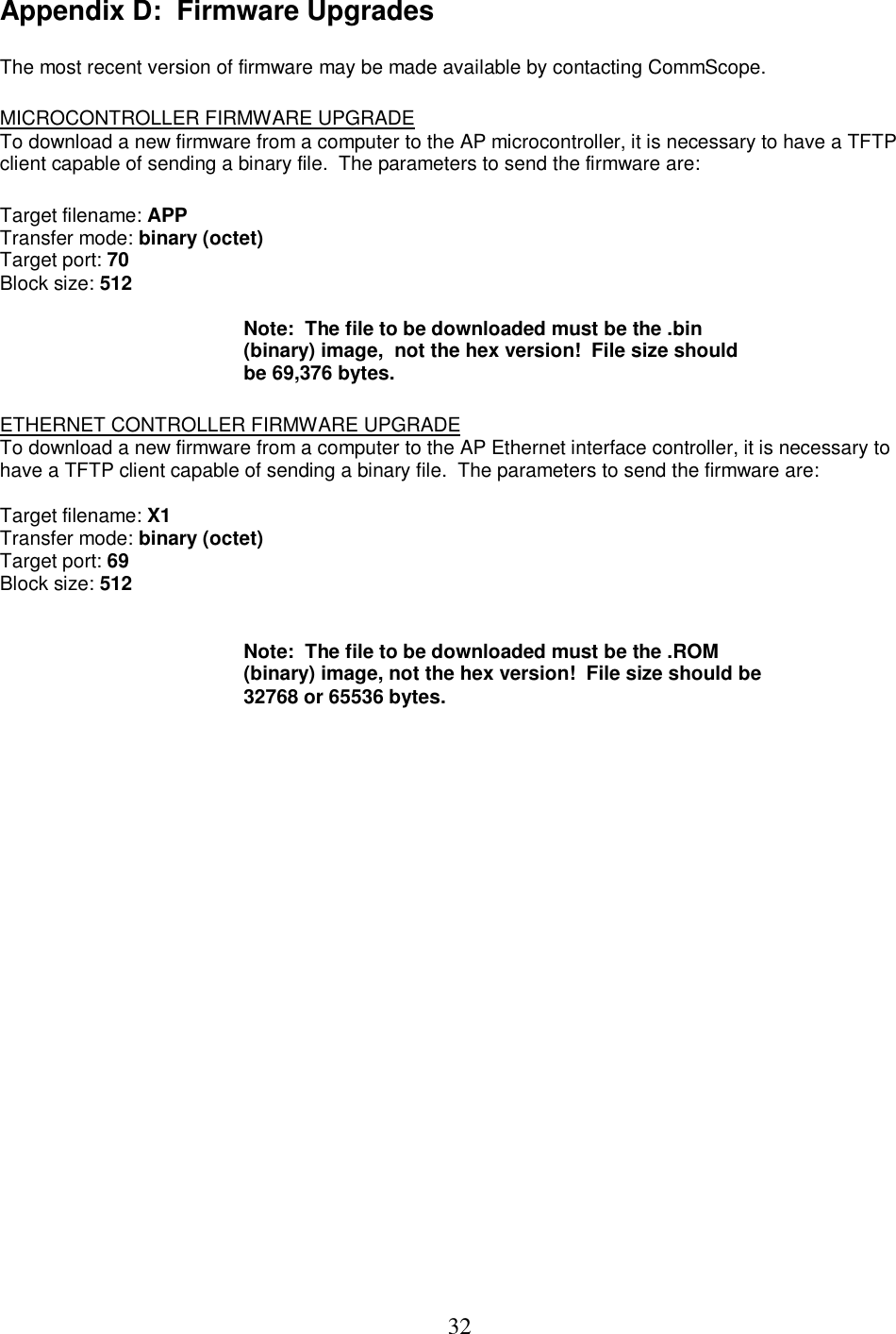  32Appendix D:  Firmware Upgrades   The most recent version of firmware may be made available by contacting CommScope.   MICROCONTROLLER FIRMWARE UPGRADE  To download a new firmware from a computer to the AP microcontroller, it is necessary to have a TFTP client capable of sending a binary file.  The parameters to send the firmware are:   Target filename: APP  Transfer mode: binary (octet)  Target port: 70  Block size: 512    Note:  The file to be downloaded must be the .bin (binary) image,  not the hex version!  File size should be 69,376 bytes.    ETHERNET CONTROLLER FIRMWARE UPGRADE To download a new firmware from a computer to the AP Ethernet interface controller, it is necessary to have a TFTP client capable of sending a binary file.  The parameters to send the firmware are:   Target filename: X1  Transfer mode: binary (octet)  Target port: 69 Block size: 512     Note:  The file to be downloaded must be the .ROM (binary) image, not the hex version!  File size should be 32768 or 65536 bytes.  