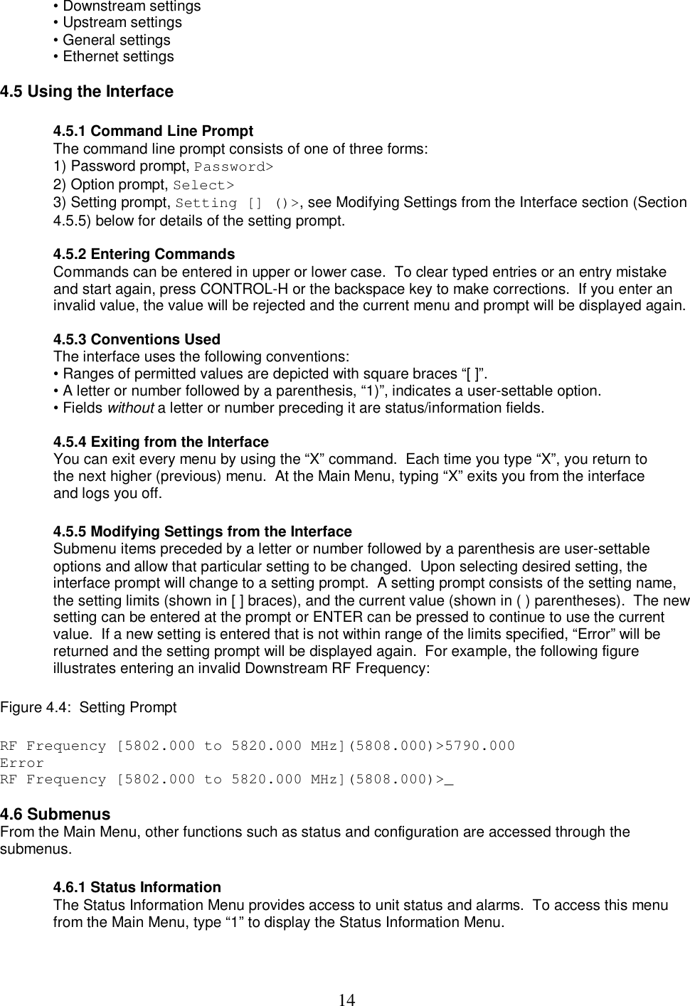  14&bull; Downstream settings  &bull; Upstream settings  &bull; General settings  &bull; Ethernet settings   4.5 Using the Interface   4.5.1 Command Line Prompt The command line prompt consists of one of three forms:  1) Password prompt, Password>  2) Option prompt, Select>  3) Setting prompt, Setting [] ()>, see Modifying Settings from the Interface section (Section 4.5.5) below for details of the setting prompt.   4.5.2 Entering Commands Commands can be entered in upper or lower case.  To clear typed entries or an entry mistake and start again, press CONTROL-H or the backspace key to make corrections.  If you enter an invalid value, the value will be rejected and the current menu and prompt will be displayed again.   4.5.3 Conventions Used The interface uses the following conventions:  &bull; Ranges of permitted values are depicted with square braces &ldquo;[ ]&rdquo;.  &bull; A letter or number followed by a parenthesis, &ldquo;1)&rdquo;, indicates a user-settable option.  &bull; Fields without a letter or number preceding it are status/information fields.   4.5.4 Exiting from the Interface You can exit every menu by using the &ldquo;X&rdquo; command.  Each time you type &ldquo;X&rdquo;, you return to the next higher (previous) menu.  At the Main Menu, typing &ldquo;X&rdquo; exits you from the interface and logs you off.   4.5.5 Modifying Settings from the Interface Submenu items preceded by a letter or number followed by a parenthesis are user-settable options and allow that particular setting to be changed.  Upon selecting desired setting, the interface prompt will change to a setting prompt.  A setting prompt consists of the setting name, the setting limits (shown in [ ] braces), and the current value (shown in ( ) parentheses).  The new setting can be entered at the prompt or ENTER can be pressed to continue to use the current value.  If a new setting is entered that is not within range of the limits specified, &ldquo;Error&rdquo; will be returned and the setting prompt will be displayed again.  For example, the following figure illustrates entering an invalid Downstream RF Frequency:   Figure 4.4:  Setting Prompt   RF Frequency [5802.000 to 5820.000 MHz](5808.000)>5790.000 Error RF Frequency [5802.000 to 5820.000 MHz](5808.000)>_  4.6 Submenus  From the Main Menu, other functions such as status and configuration are accessed through the submenus.   4.6.1 Status Information The Status Information Menu provides access to unit status and alarms.  To access this menu from the Main Menu, type &ldquo;1&rdquo; to display the Status Information Menu.   