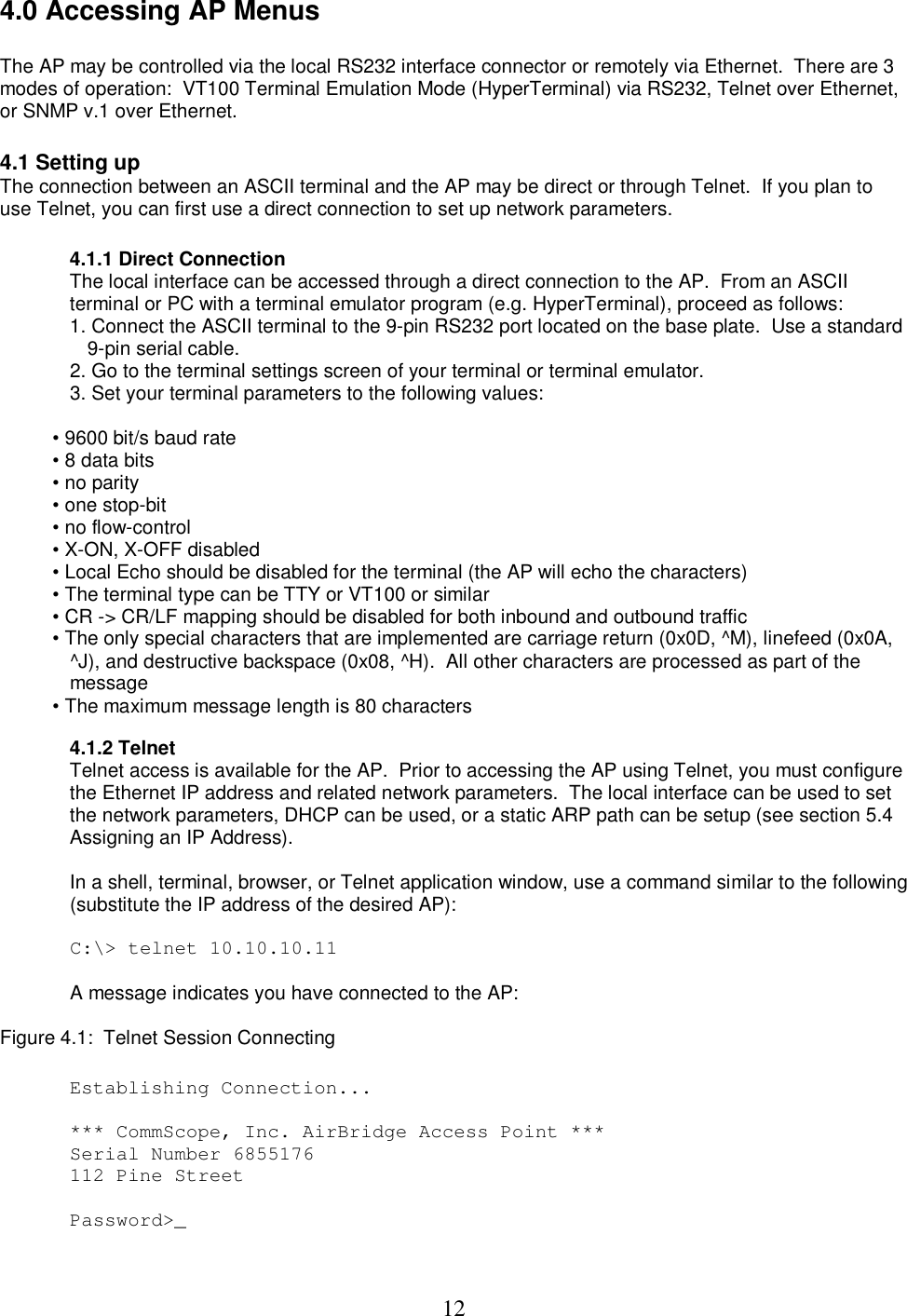  124.0 Accessing AP Menus  The AP may be controlled via the local RS232 interface connector or remotely via Ethernet.  There are 3 modes of operation:  VT100 Terminal Emulation Mode (HyperTerminal) via RS232, Telnet over Ethernet, or SNMP v.1 over Ethernet.   4.1 Setting up  The connection between an ASCII terminal and the AP may be direct or through Telnet.  If you plan to use Telnet, you can first use a direct connection to set up network parameters.   4.1.1 Direct Connection The local interface can be accessed through a direct connection to the AP.  From an ASCII terminal or PC with a terminal emulator program (e.g. HyperTerminal), proceed as follows:  1. Connect the ASCII terminal to the 9-pin RS232 port located on the base plate.  Use a standard 9-pin serial cable.  2. Go to the terminal settings screen of your terminal or terminal emulator.  3. Set your terminal parameters to the following values:   &bull; 9600 bit/s baud rate  &bull; 8 data bits  &bull; no parity  &bull; one stop-bit  &bull; no flow-control  &bull; X-ON, X-OFF disabled  &bull; Local Echo should be disabled for the terminal (the AP will echo the characters)  &bull; The terminal type can be TTY or VT100 or similar  &bull; CR -> CR/LF mapping should be disabled for both inbound and outbound traffic  &bull; The only special characters that are implemented are carriage return (0x0D, ^M), linefeed (0x0A, ^J), and destructive backspace (0x08, ^H).  All other characters are processed as part of the message  &bull; The maximum message length is 80 characters   4.1.2 Telnet Telnet access is available for the AP.  Prior to accessing the AP using Telnet, you must configure the Ethernet IP address and related network parameters.  The local interface can be used to set the network parameters, DHCP can be used, or a static ARP path can be setup (see section 5.4 Assigning an IP Address).   In a shell, terminal, browser, or Telnet application window, use a command similar to the following (substitute the IP address of the desired AP):   C:\> telnet 10.10.10.11   A message indicates you have connected to the AP:   Figure 4.1:  Telnet Session Connecting   Establishing Connection...  *** CommScope, Inc. AirBridge Access Point *** Serial Number 6855176 112 Pine Street  Password>_ 