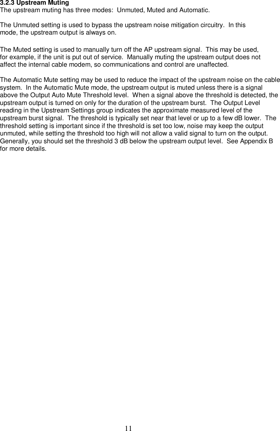  11 3.2.3 Upstream Muting The upstream muting has three modes:  Unmuted, Muted and Automatic.   The Unmuted setting is used to bypass the upstream noise mitigation circuitry.  In this mode, the upstream output is always on.   The Muted setting is used to manually turn off the AP upstream signal.  This may be used, for example, if the unit is put out of service.  Manually muting the upstream output does not affect the internal cable modem, so communications and control are unaffected.   The Automatic Mute setting may be used to reduce the impact of the upstream noise on the cable system.  In the Automatic Mute mode, the upstream output is muted unless there is a signal above the Output Auto Mute Threshold level.  When a signal above the threshold is detected, the upstream output is turned on only for the duration of the upstream burst.  The Output Level reading in the Upstream Settings group indicates the approximate measured level of the upstream burst signal.  The threshold is typically set near that level or up to a few dB lower.  The threshold setting is important since if the threshold is set too low, noise may keep the output unmuted, while setting the threshold too high will not allow a valid signal to turn on the output.  Generally, you should set the threshold 3 dB below the upstream output level.  See Appendix B for more details.    