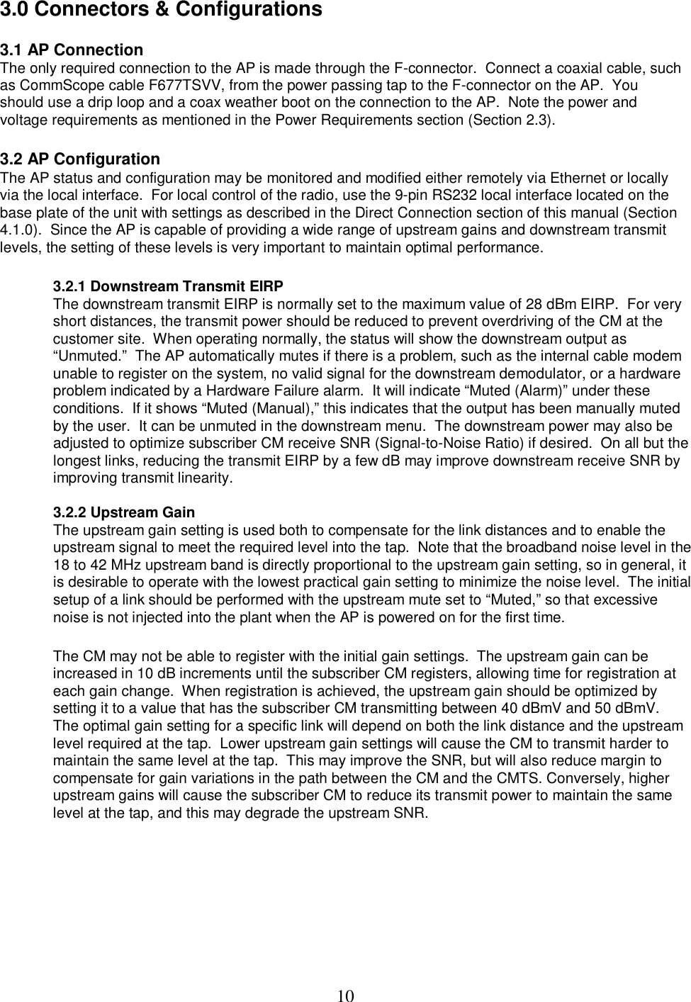  103.0 Connectors &amp; Configurations  3.1 AP Connection The only required connection to the AP is made through the F-connector.  Connect a coaxial cable, such as CommScope cable F677TSVV, from the power passing tap to the F-connector on the AP.  You should use a drip loop and a coax weather boot on the connection to the AP.  Note the power and voltage requirements as mentioned in the Power Requirements section (Section 2.3).   3.2 AP Configuration The AP status and configuration may be monitored and modified either remotely via Ethernet or locally via the local interface.  For local control of the radio, use the 9-pin RS232 local interface located on the base plate of the unit with settings as described in the Direct Connection section of this manual (Section 4.1.0).  Since the AP is capable of providing a wide range of upstream gains and downstream transmit levels, the setting of these levels is very important to maintain optimal performance.     3.2.1 Downstream Transmit EIRP  The downstream transmit EIRP is normally set to the maximum value of 28 dBm EIRP.  For very short distances, the transmit power should be reduced to prevent overdriving of the CM at the customer site.  When operating normally, the status will show the downstream output as &ldquo;Unmuted.&rdquo;  The AP automatically mutes if there is a problem, such as the internal cable modem unable to register on the system, no valid signal for the downstream demodulator, or a hardware problem indicated by a Hardware Failure alarm.  It will indicate &ldquo;Muted (Alarm)&rdquo; under these conditions.  If it shows &ldquo;Muted (Manual),&rdquo; this indicates that the output has been manually muted by the user.  It can be unmuted in the downstream menu.  The downstream power may also be adjusted to optimize subscriber CM receive SNR (Signal-to-Noise Ratio) if desired.  On all but the longest links, reducing the transmit EIRP by a few dB may improve downstream receive SNR by improving transmit linearity.    3.2.2 Upstream Gain  The upstream gain setting is used both to compensate for the link distances and to enable the upstream signal to meet the required level into the tap.  Note that the broadband noise level in the 18 to 42 MHz upstream band is directly proportional to the upstream gain setting, so in general, it is desirable to operate with the lowest practical gain setting to minimize the noise level.  The initial setup of a link should be performed with the upstream mute set to &ldquo;Muted,&rdquo; so that excessive noise is not injected into the plant when the AP is powered on for the first time.     The CM may not be able to register with the initial gain settings.  The upstream gain can be increased in 10 dB increments until the subscriber CM registers, allowing time for registration at each gain change.  When registration is achieved, the upstream gain should be optimized by setting it to a value that has the subscriber CM transmitting between 40 dBmV and 50 dBmV.  The optimal gain setting for a specific link will depend on both the link distance and the upstream level required at the tap.  Lower upstream gain settings will cause the CM to transmit harder to maintain the same level at the tap.  This may improve the SNR, but will also reduce margin to compensate for gain variations in the path between the CM and the CMTS. Conversely, higher upstream gains will cause the subscriber CM to reduce its transmit power to maintain the same level at the tap, and this may degrade the upstream SNR.  