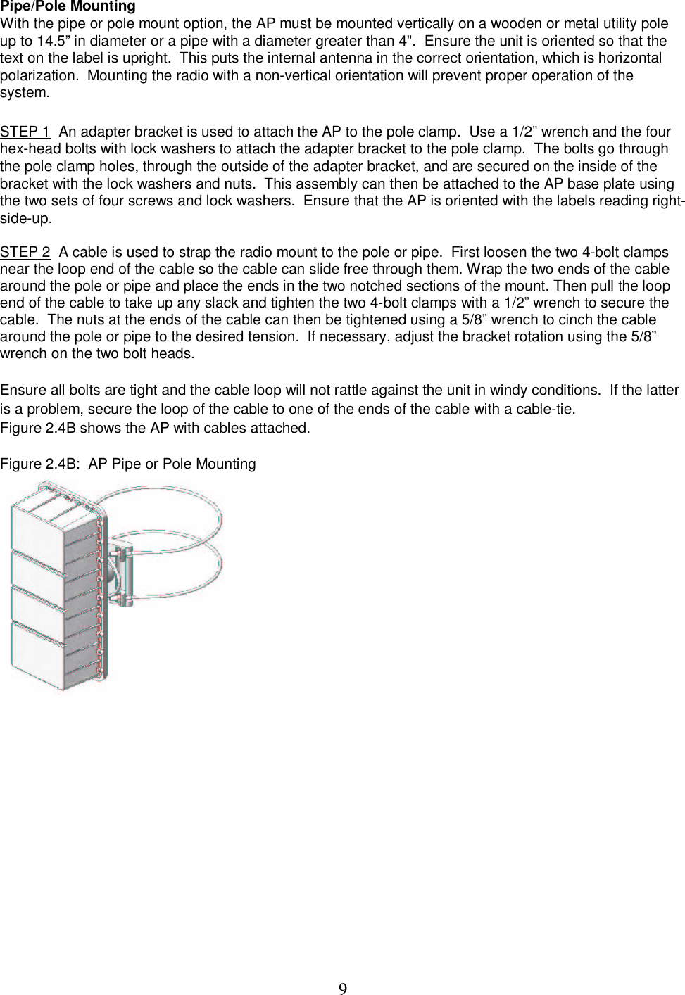  9Pipe/Pole Mounting  With the pipe or pole mount option, the AP must be mounted vertically on a wooden or metal utility pole up to 14.5&rdquo; in diameter or a pipe with a diameter greater than 4".  Ensure the unit is oriented so that the text on the label is upright.  This puts the internal antenna in the correct orientation, which is horizontal polarization.  Mounting the radio with a non-vertical orientation will prevent proper operation of the system.   STEP 1  An adapter bracket is used to attach the AP to the pole clamp.  Use a 1/2&rdquo; wrench and the four hex-head bolts with lock washers to attach the adapter bracket to the pole clamp.  The bolts go through the pole clamp holes, through the outside of the adapter bracket, and are secured on the inside of the bracket with the lock washers and nuts.  This assembly can then be attached to the AP base plate using the two sets of four screws and lock washers.  Ensure that the AP is oriented with the labels reading right-side-up.   STEP 2  A cable is used to strap the radio mount to the pole or pipe.  First loosen the two 4-bolt clamps near the loop end of the cable so the cable can slide free through them. Wrap the two ends of the cable around the pole or pipe and place the ends in the two notched sections of the mount. Then pull the loop end of the cable to take up any slack and tighten the two 4-bolt clamps with a 1/2&rdquo; wrench to secure the cable.  The nuts at the ends of the cable can then be tightened using a 5/8&rdquo; wrench to cinch the cable around the pole or pipe to the desired tension.  If necessary, adjust the bracket rotation using the 5/8&rdquo; wrench on the two bolt heads.   Ensure all bolts are tight and the cable loop will not rattle against the unit in windy conditions.  If the latter is a problem, secure the loop of the cable to one of the ends of the cable with a cable-tie.  Figure 2.4B shows the AP with cables attached.   Figure 2.4B:  AP Pipe or Pole Mounting  