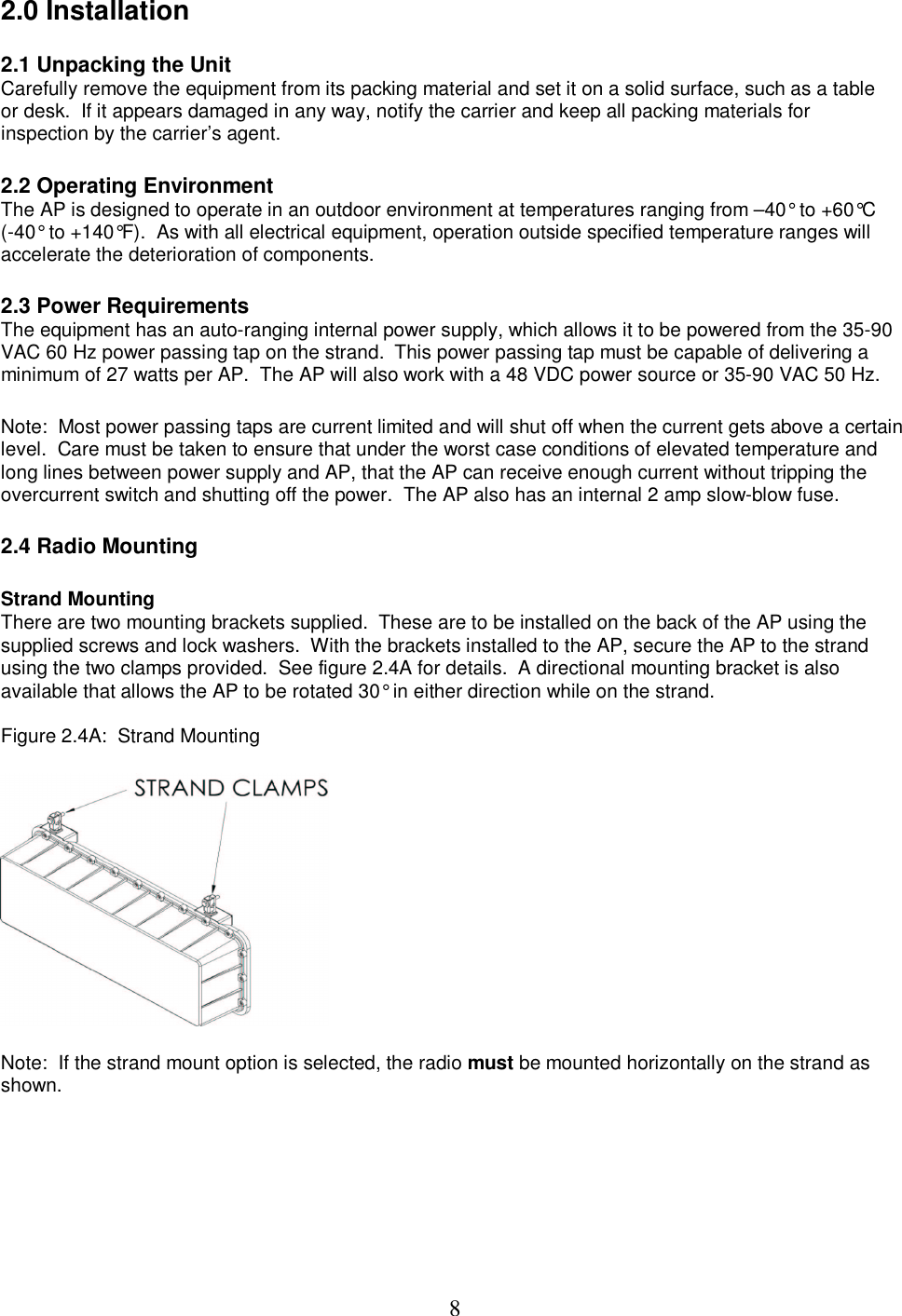  82.0 Installation  2.1 Unpacking the Unit Carefully remove the equipment from its packing material and set it on a solid surface, such as a table or desk.  If it appears damaged in any way, notify the carrier and keep all packing materials for inspection by the carrier&rsquo;s agent.   2.2 Operating Environment The AP is designed to operate in an outdoor environment at temperatures ranging from &ndash;40&deg; to +60&deg;C (-40&deg; to +140&deg;F).  As with all electrical equipment, operation outside specified temperature ranges will accelerate the deterioration of components.   2.3 Power Requirements The equipment has an auto-ranging internal power supply, which allows it to be powered from the 35-90 VAC 60 Hz power passing tap on the strand.  This power passing tap must be capable of delivering a minimum of 27 watts per AP.  The AP will also work with a 48 VDC power source or 35-90 VAC 50 Hz.   Note:  Most power passing taps are current limited and will shut off when the current gets above a certain level.  Care must be taken to ensure that under the worst case conditions of elevated temperature and long lines between power supply and AP, that the AP can receive enough current without tripping the overcurrent switch and shutting off the power.  The AP also has an internal 2 amp slow-blow fuse.   2.4 Radio Mounting  Strand Mounting  There are two mounting brackets supplied.  These are to be installed on the back of the AP using the supplied screws and lock washers.  With the brackets installed to the AP, secure the AP to the strand using the two clamps provided.  See figure 2.4A for details.  A directional mounting bracket is also available that allows the AP to be rotated 30&deg; in either direction while on the strand.  Figure 2.4A:  Strand Mounting    Note:  If the strand mount option is selected, the radio must be mounted horizontally on the strand as shown.  